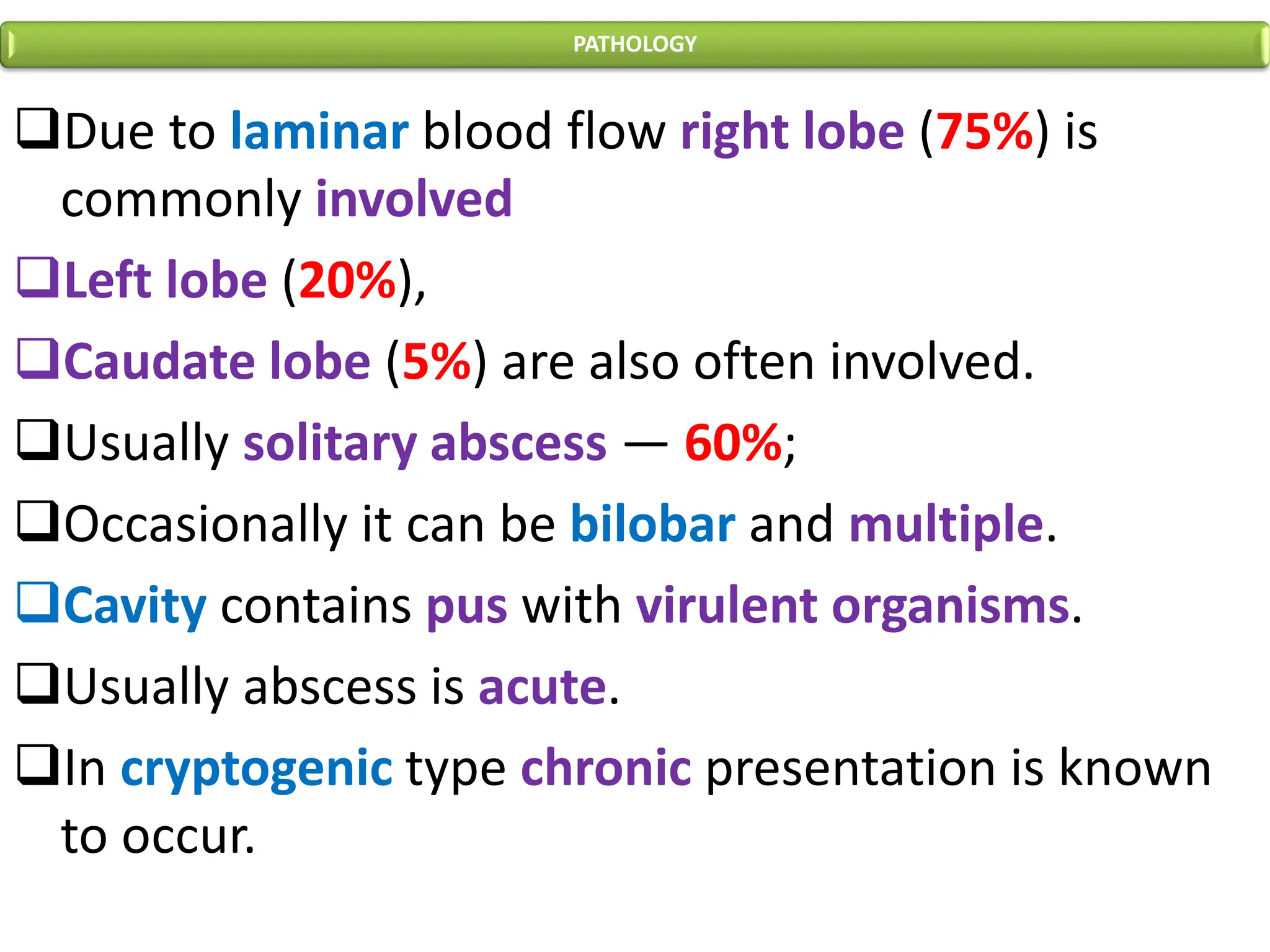 PATHOLOGY
❑Due to laminar blood flow right lobe (75%) is
commonly involved
❑Left lobe (20%),
❑Caudate lobe (5%) are also often involved.
❑Usually solitary abscess — 60%;
❑Occasionally it can be bilobar and multiple.
❑Cavity contains pus with virulent organisms.
❑Usually abscess is acute.
❑In cryptogenic type chronic presentation is known
to occur.
 