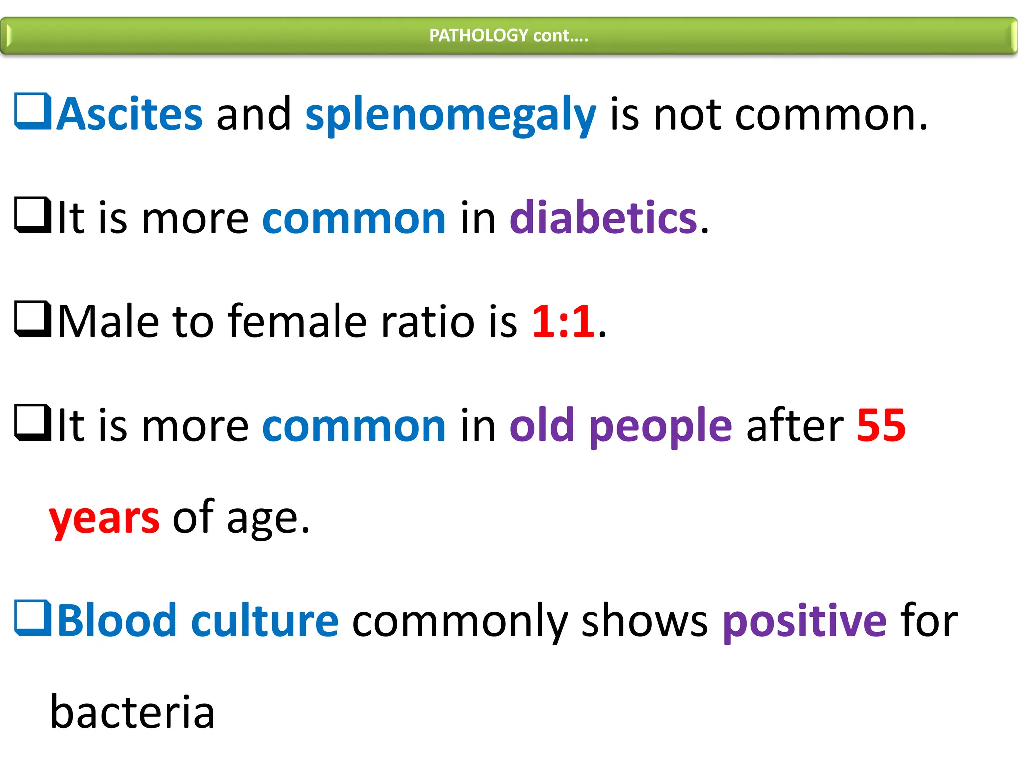 ❑Ascites and splenomegaly is not common.
❑It is more common in diabetics.
❑Male to female ratio is 1:1.
❑It is more common in old people after 55
years of age.
❑Blood culture commonly shows positive for
bacteria
PATHOLOGY cont….
 