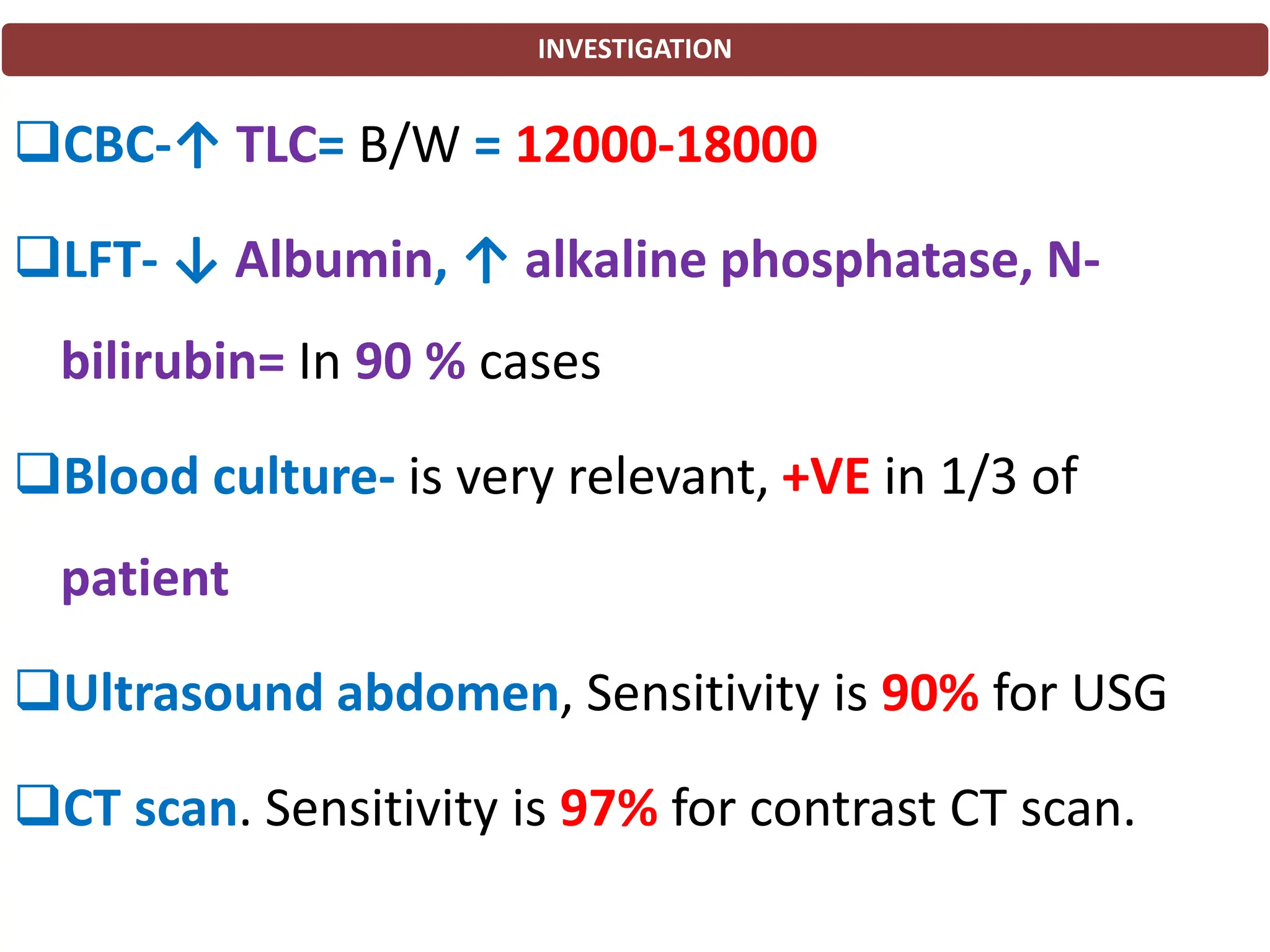 INVESTIGATION
❑CBC-↑ TLC= B/W = 12000-18000
❑LFT- ↓ Albumin, ↑ alkaline phosphatase, N-
bilirubin= In 90 % cases
❑Blood culture- is very relevant, +VE in 1/3 of
patient
❑Ultrasound abdomen, Sensitivity is 90% for USG
❑CT scan. Sensitivity is 97% for contrast CT scan.
 