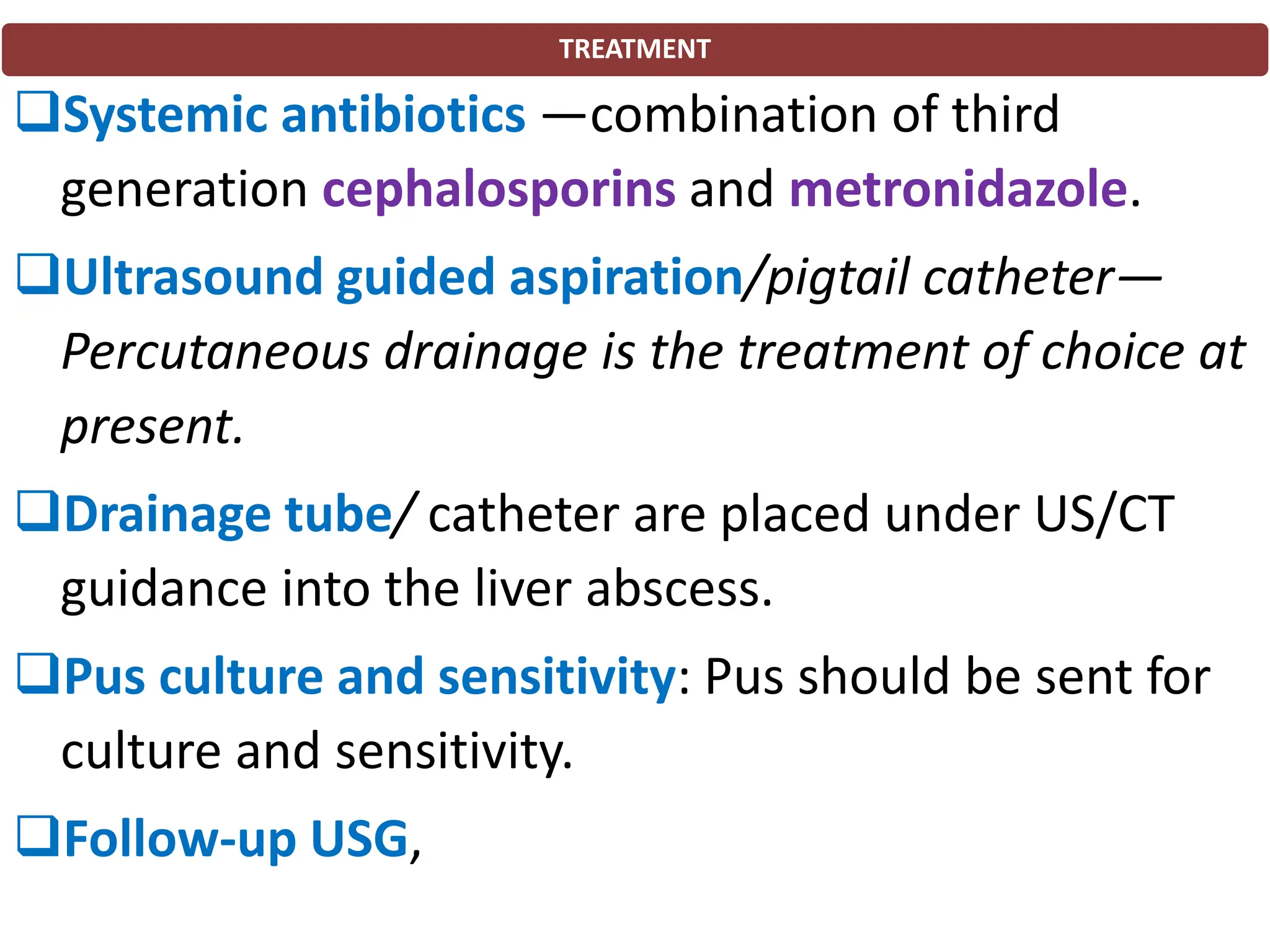 TREATMENT
❑Systemic antibiotics —combination of third
generation cephalosporins and metronidazole.
❑Ultrasound guided aspiration/pigtail catheter—
Percutaneous drainage is the treatment of choice at
present.
❑Drainage tube/ catheter are placed under US/CT
guidance into the liver abscess.
❑Pus culture and sensitivity: Pus should be sent for
culture and sensitivity.
❑Follow-up USG,
 