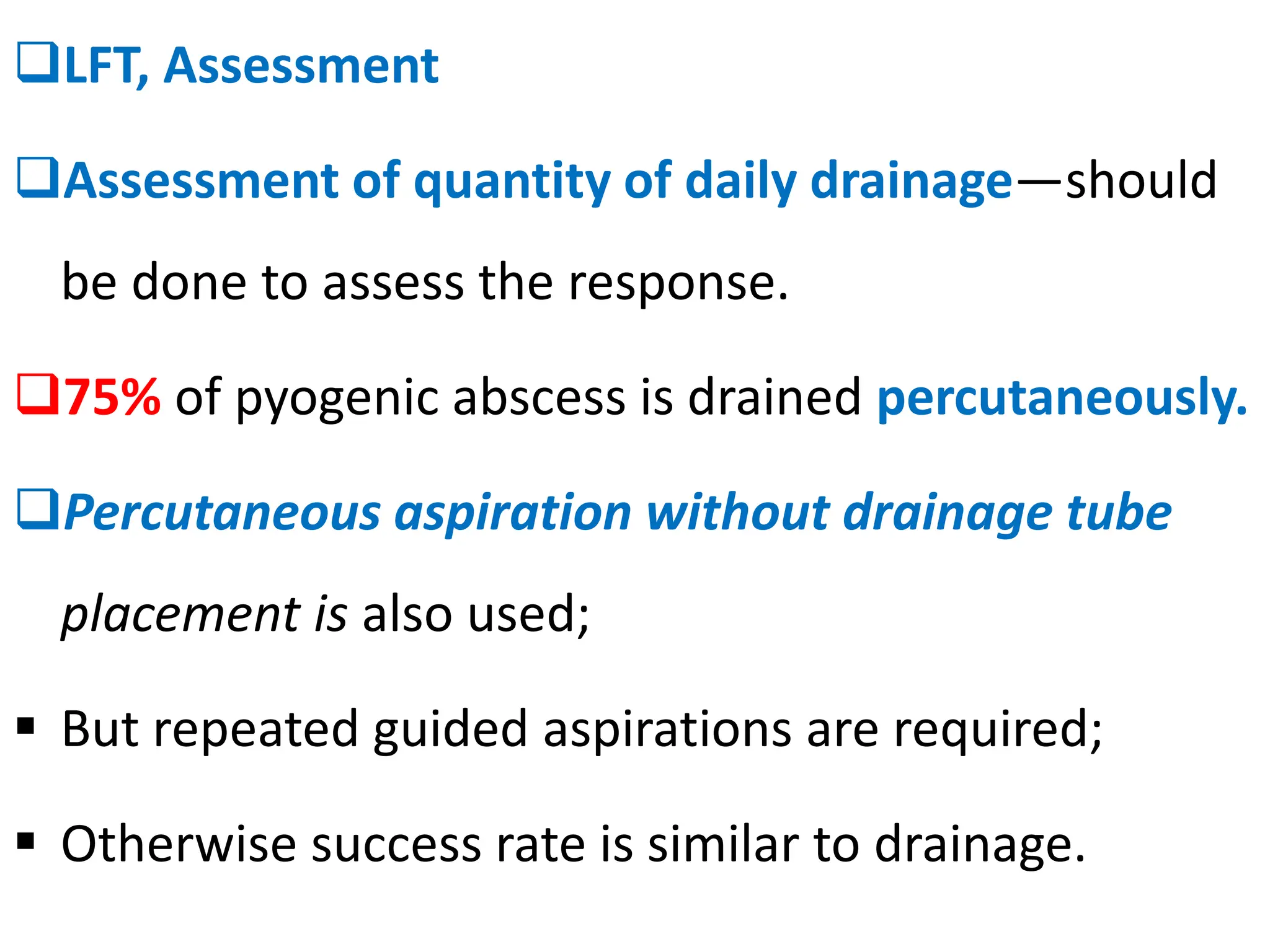 ❑LFT, Assessment
❑Assessment of quantity of daily drainage—should
be done to assess the response.
❑75% of pyogenic abscess is drained percutaneously.
❑Percutaneous aspiration without drainage tube
placement is also used;
▪ But repeated guided aspirations are required;
▪ Otherwise success rate is similar to drainage.
 