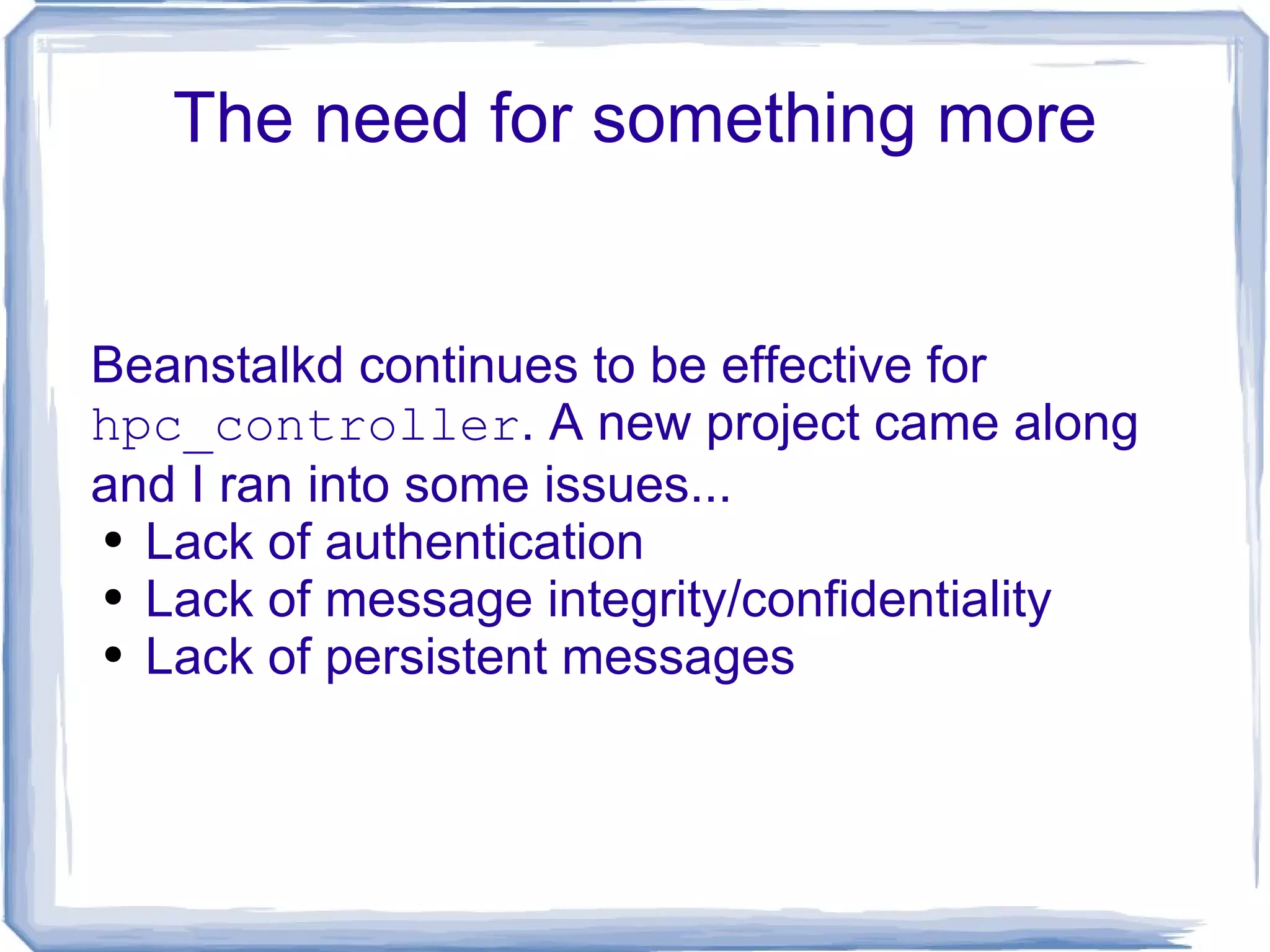 The need for something more Beanstalkd continues to be effective for  hpc_controller . A new project came along and I ran into some issues... Lack of authentication Lack of message integrity/confidentiality Lack of persistent messages 