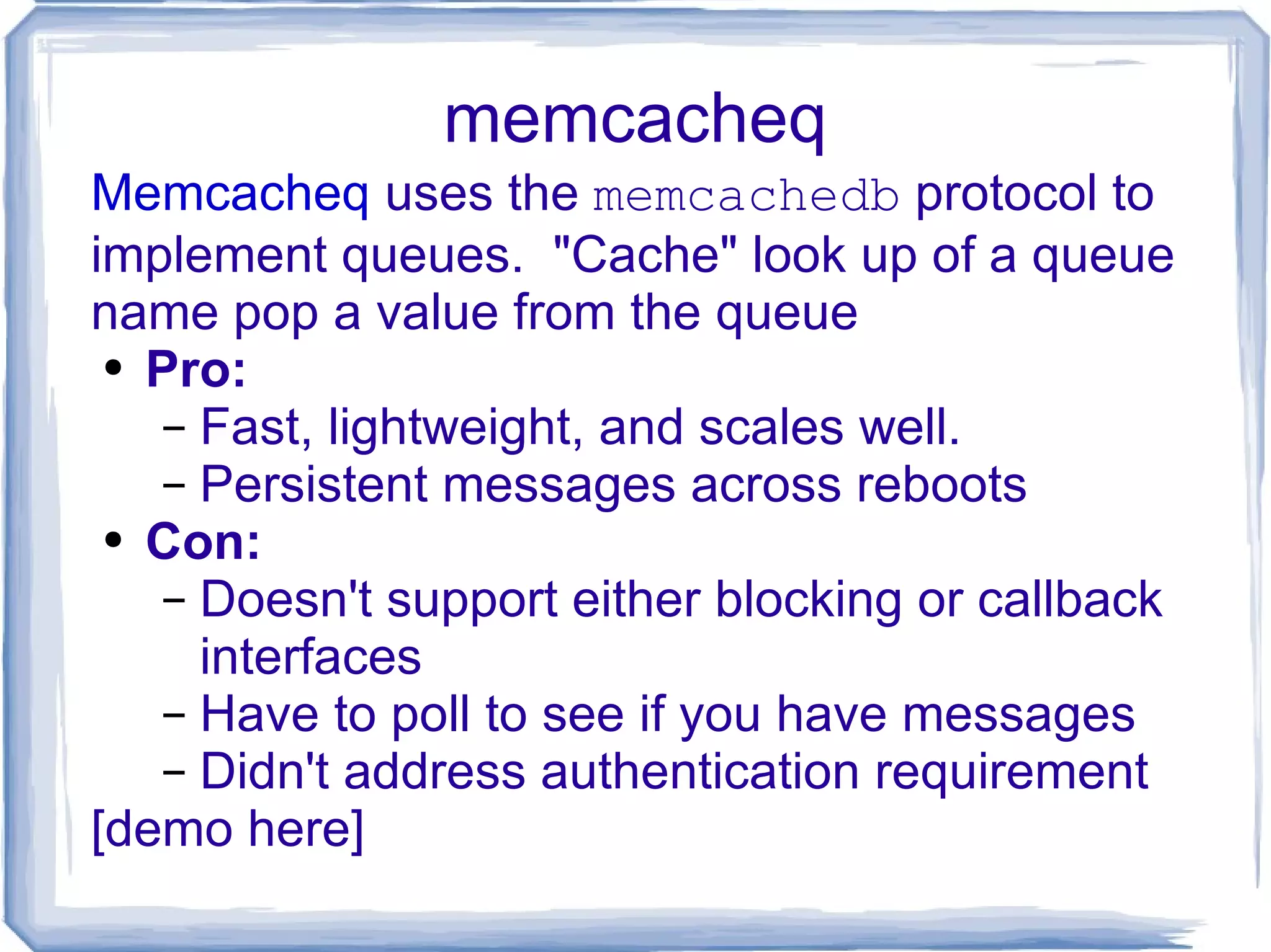 memcacheq Memcacheq  uses the  memcachedb  protocol to implement queues.  &quot;Cache&quot; look up of a queue name pop a value from the queue Pro: Fast, lightweight, and scales well. Persistent messages across reboots Con: Doesn't support either blocking or callback  interfaces Have to poll to see if you have messages Didn't address authentication requirement [demo here] 