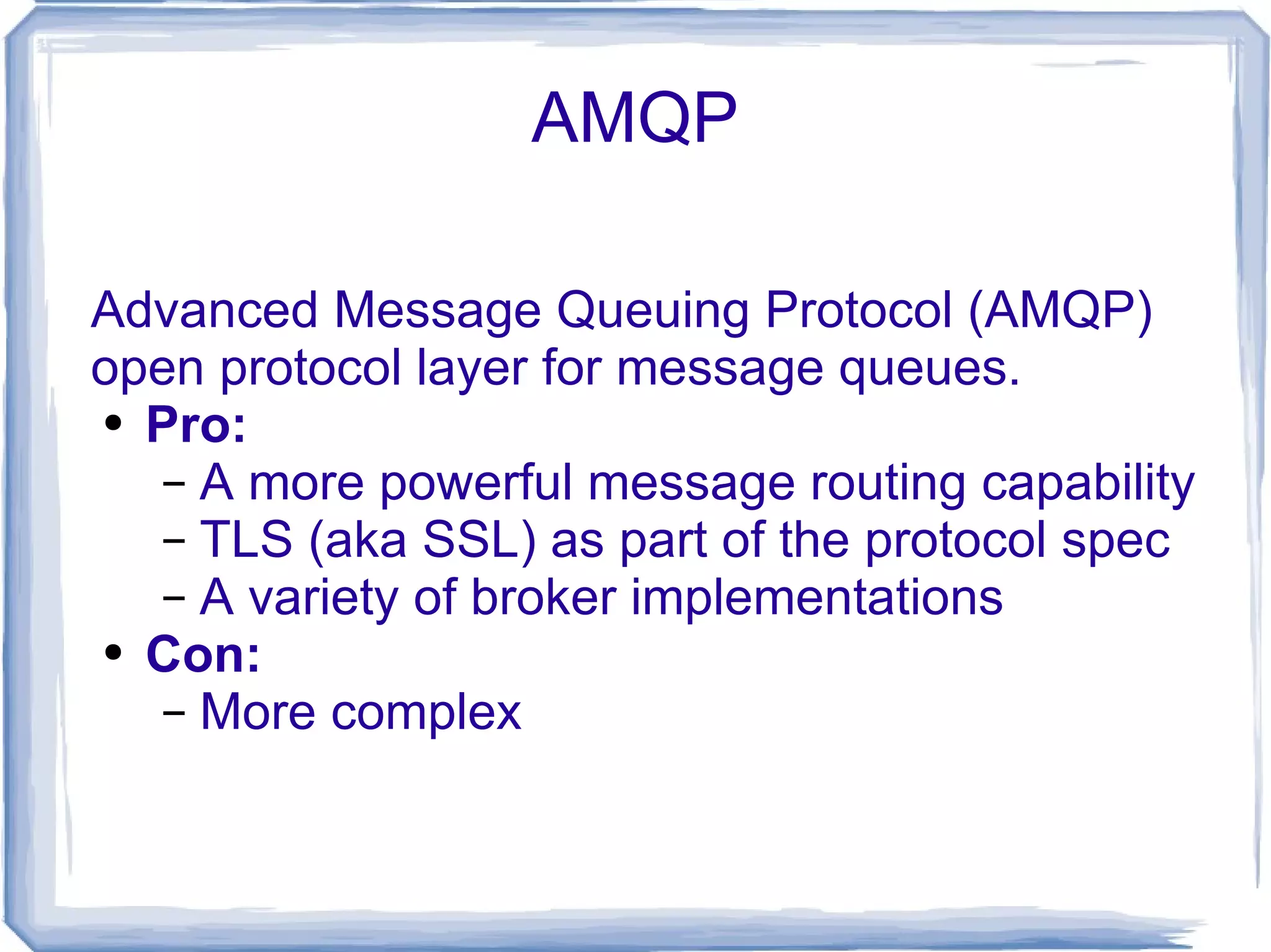 AMQP Advanced Message Queuing Protocol (AMQP) open protocol layer for message queues. Pro: A more powerful message routing capability TLS (aka SSL) as part of the protocol spec A variety of broker implementations Con: More complex 