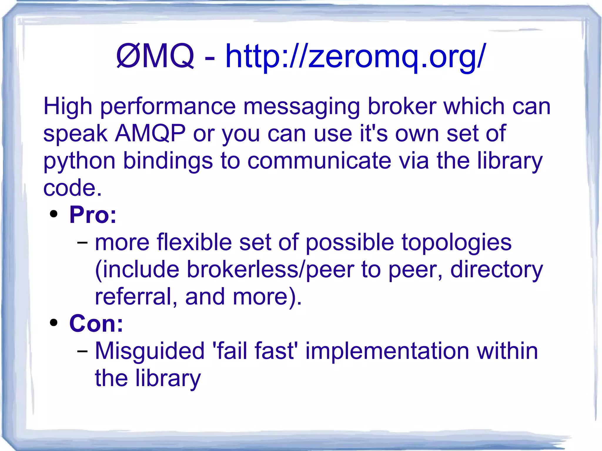 ØMQ -  http://zeromq.org/ High performance messaging broker which can speak AMQP or you can use it's own set of python bindings to communicate via the library code. Pro: more flexible set of possible topologies (include brokerless/peer to peer, directory referral, and more). Con: Misguided 'fail fast' implementation within the library 