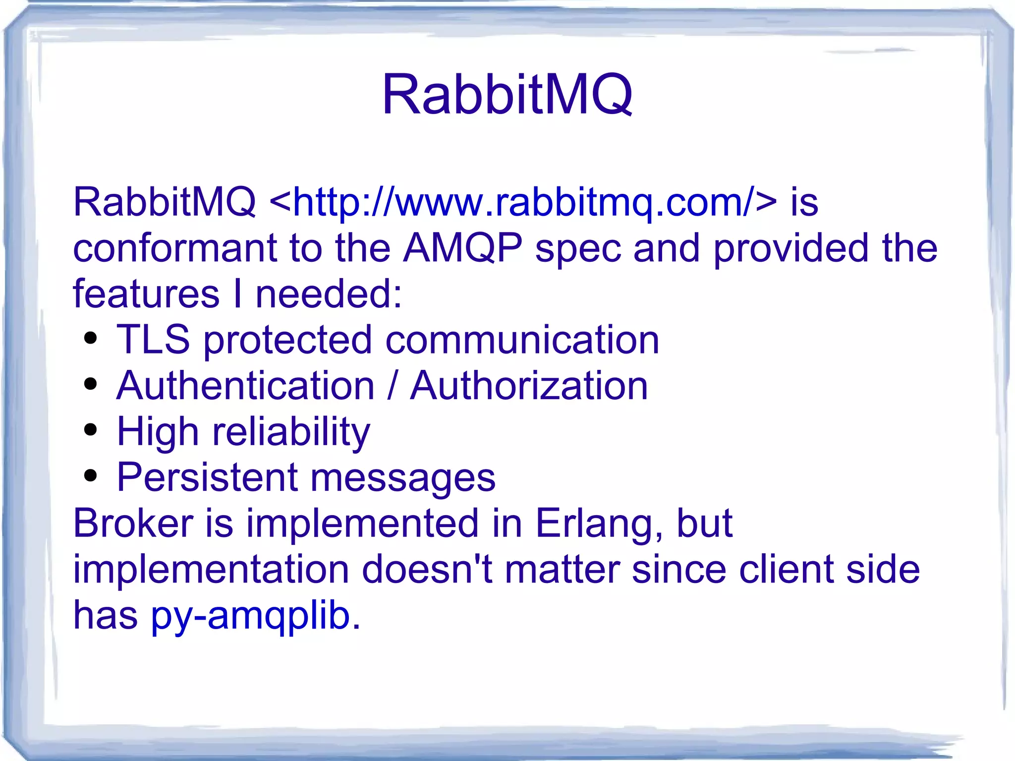 RabbitMQ RabbitMQ < http://www.rabbitmq.com/ > is conformant to the AMQP spec and provided the features I needed: TLS protected communication Authentication / Authorization High reliability Persistent messages Broker is implemented in Erlang, but implementation doesn't matter since client side has  py-amqplib . 