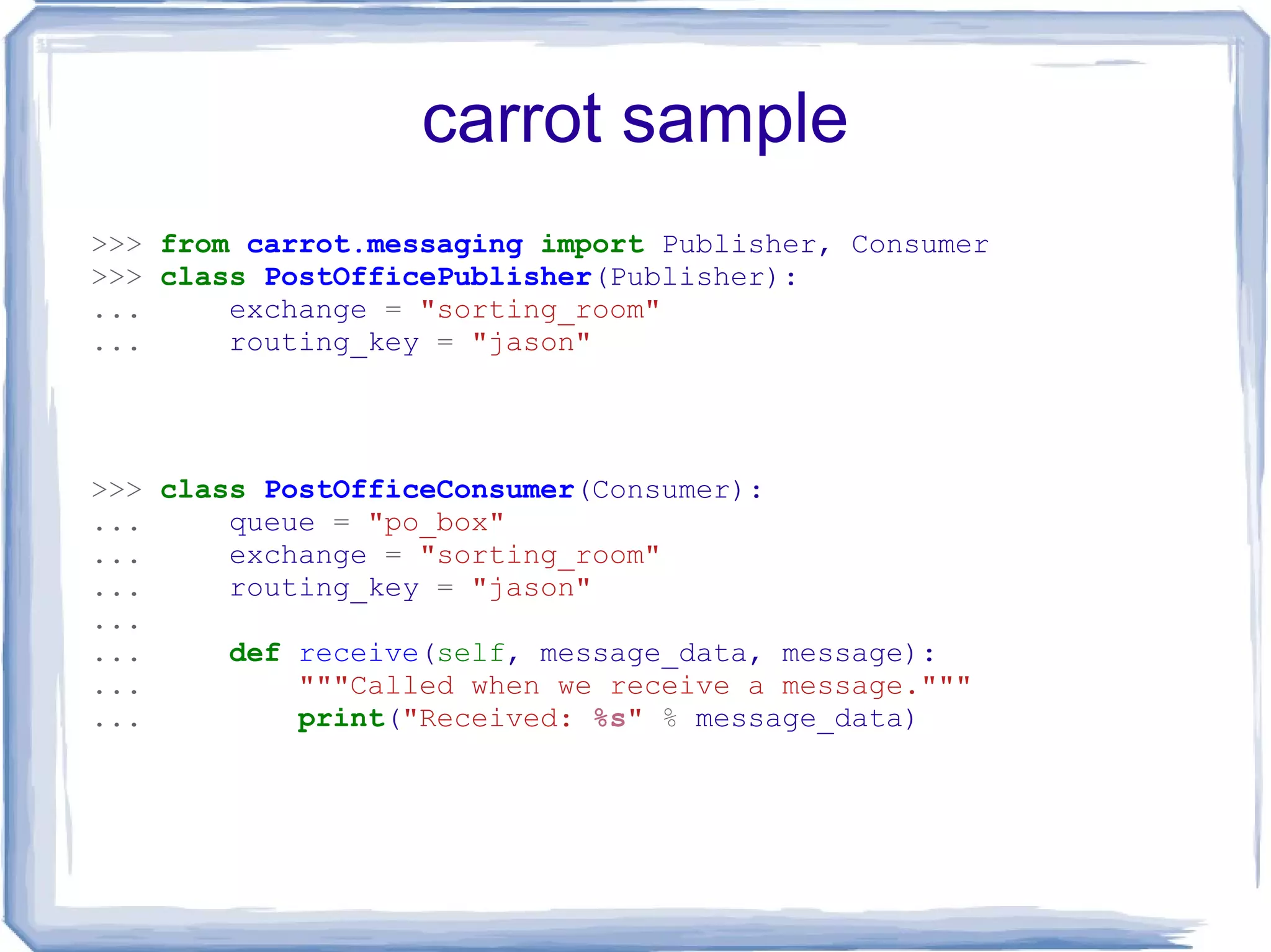 carrot sample >>>   from   carrot.messaging   import  Publisher, Consumer >>>   class   PostOfficePublisher (Publisher): ...   exchange  =   &quot;sorting_room&quot; ...   routing_key  =   &quot;jason&quot; >>>   class   PostOfficeConsumer (Consumer): ...   queue  =   &quot;po_box&quot; ...   exchange  =   &quot;sorting_room&quot; ...   routing_key  =   &quot;jason&quot; ... ...   def   receive ( self , message_data, message): ...   &quot;&quot;&quot;Called when we receive a message.&quot;&quot;&quot; ...   print ( &quot;Received:  %s &quot;   %  message_data) 