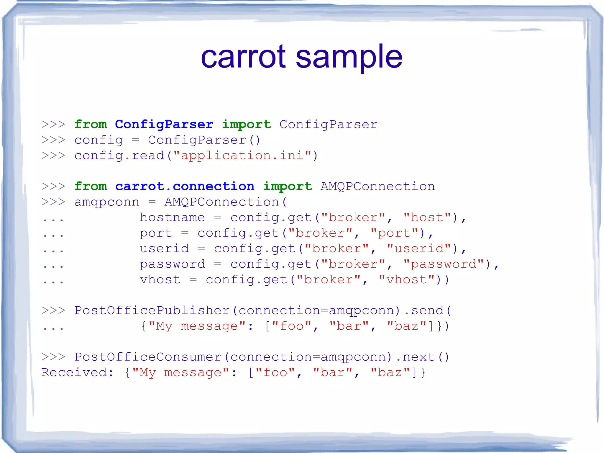 carrot sample >>>   from   ConfigParser   import  ConfigParser >>>  config  =  ConfigParser() >>>  config . read( &quot;application.ini&quot; ) >>>   from   carrot.connection   import  AMQPConnection >>>  amqpconn  =  AMQPConnection( ...   hostname  =  config . get( &quot;broker&quot; ,  &quot;host&quot; ), ...   port  =  config . get( &quot;broker&quot; ,  &quot;port&quot; ), ...   userid  =  config . get( &quot;broker&quot; ,  &quot;userid&quot; ), ...   password  =  config . get( &quot;broker&quot; ,  &quot;password&quot; ), ...   vhost  =  config . get( &quot;broker&quot; ,  &quot;vhost&quot; )) >>>  PostOfficePublisher(connection = amqpconn) . send( ...   { &quot;My message&quot; : [ &quot;foo&quot; ,  &quot;bar&quot; ,  &quot;baz&quot; ]}) >>>  PostOfficeConsumer(connection = amqpconn) . next() Received: { &quot;My message&quot; : [ &quot;foo&quot; ,  &quot;bar&quot; ,  &quot;baz&quot; ]} 