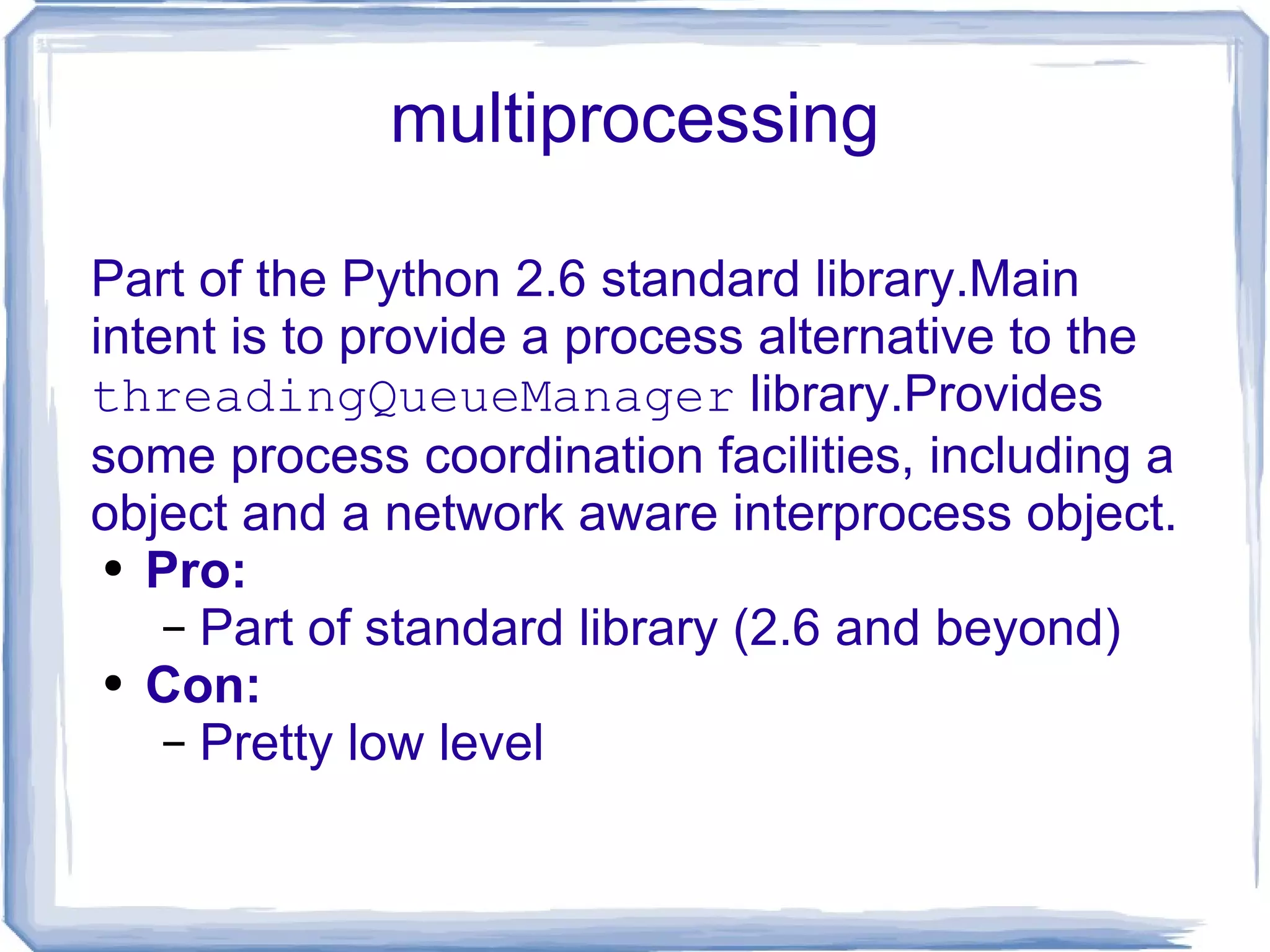 multiprocessing Part of the Python 2.6 standard library.Main intent is to provide a process alternative to the  threadingQueueManager  library.Provides some process coordination facilities, including a object and a network aware interprocess object. Pro: Part of standard library (2.6 and beyond) Con: Pretty low level 