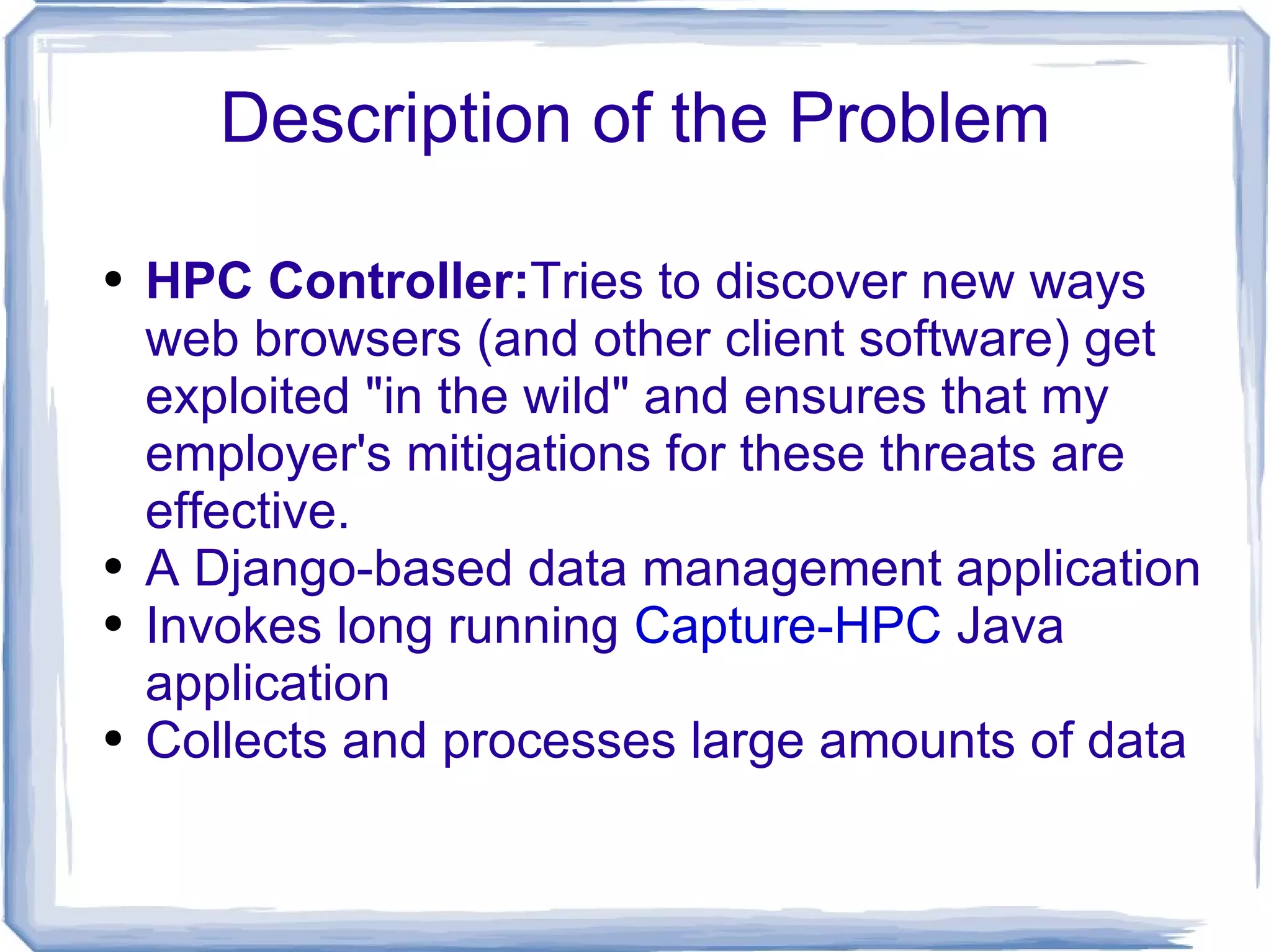 Description of the Problem HPC Controller: Tries to discover new ways web browsers (and other client software) get exploited &quot;in the wild&quot; and ensures that my employer's mitigations for these threats are effective. A Django-based data management application Invokes long running  Capture-HPC  Java application Collects and processes large amounts of data 