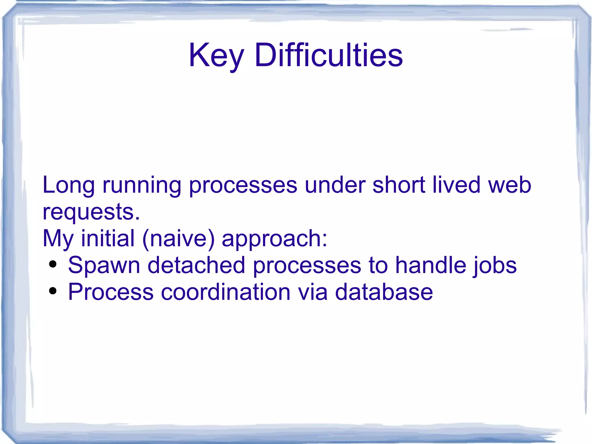 Key Difficulties Long running processes under short lived web requests. My initial (naive) approach: Spawn detached processes to handle jobs Process coordination via database 