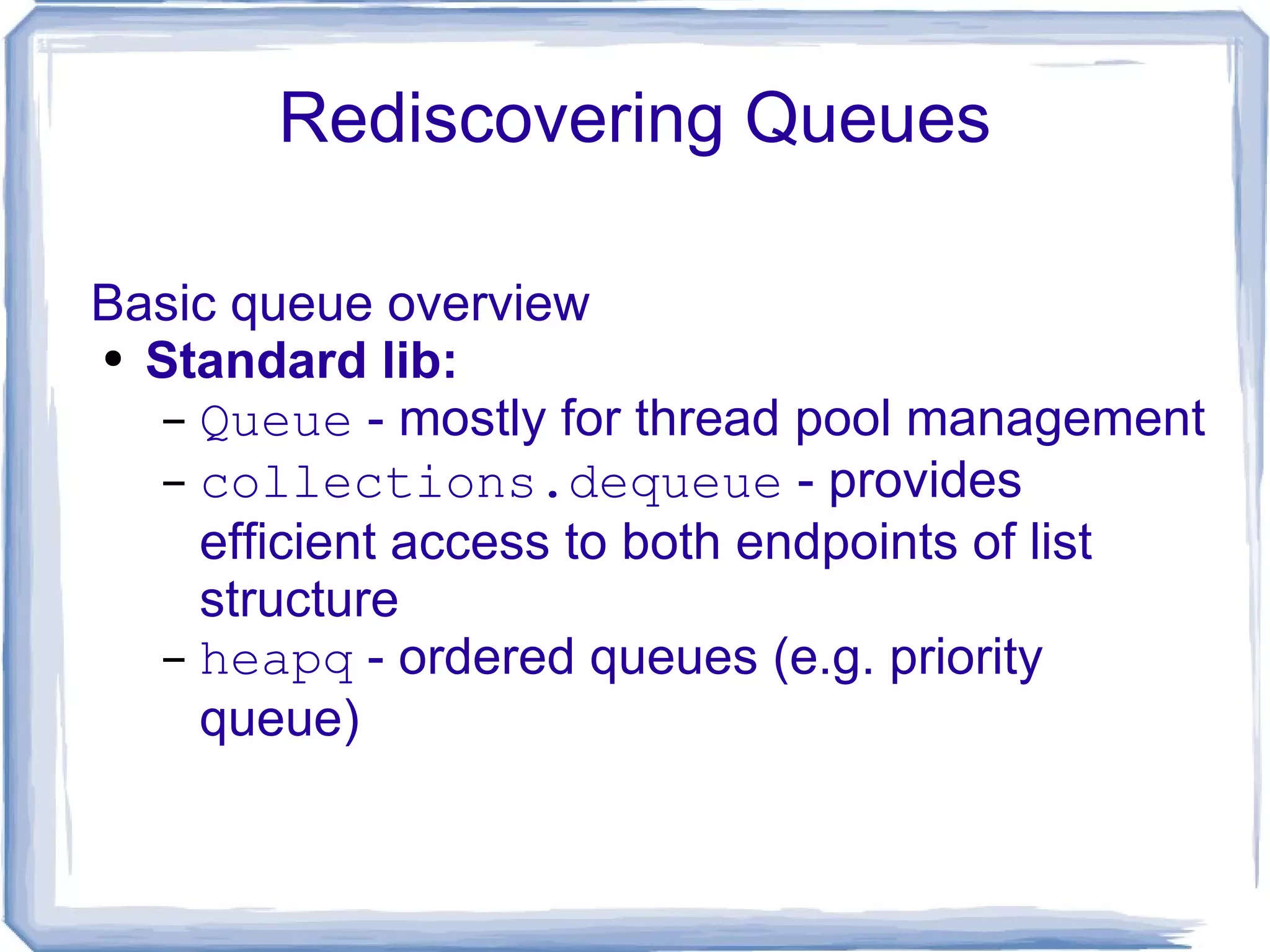 Rediscovering Queues Basic queue overview Standard lib: Queue  - mostly for thread pool management collections.dequeue  - provides efficient access to both endpoints of list structure heapq  - ordered queues (e.g. priority queue) 