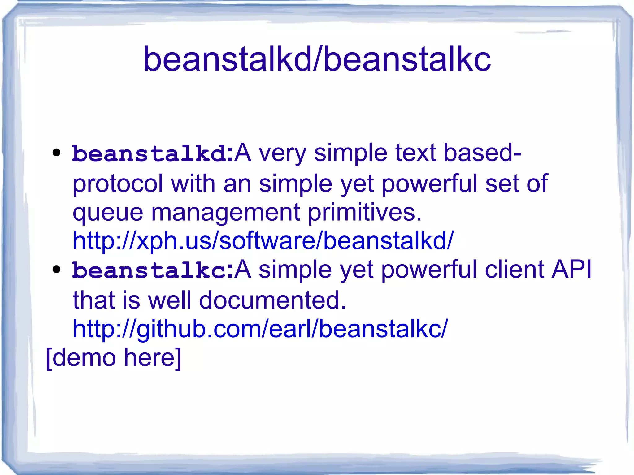beanstalkd/beanstalkc beanstalkd : A very simple text based-protocol with an simple yet powerful set of queue management primitives.  http://xph.us/software/beanstalkd/ beanstalkc : A simple yet powerful client API that is well documented.  http://github.com/earl/beanstalkc/ [demo here] 