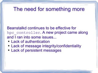 The need for something more Beanstalkd continues to be effective for  hpc_controller . A new project came along and I ran into some issues... Lack of authentication Lack of message integrity/confidentiality Lack of persistent messages 
