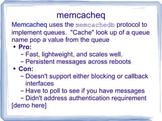 memcacheq Memcacheq  uses the  memcachedb  protocol to implement queues.  &quot;Cache&quot; look up of a queue name pop a value from the queue Pro: Fast, lightweight, and scales well. Persistent messages across reboots Con: Doesn't support either blocking or callback  interfaces Have to poll to see if you have messages Didn't address authentication requirement [demo here] 