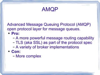AMQP Advanced Message Queuing Protocol (AMQP) open protocol layer for message queues. Pro: A more powerful message routing capability TLS (aka SSL) as part of the protocol spec A variety of broker implementations Con: More complex 
