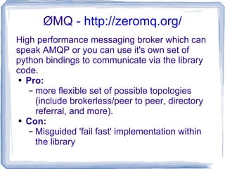 ØMQ -  http://zeromq.org/ High performance messaging broker which can speak AMQP or you can use it's own set of python bindings to communicate via the library code. Pro: more flexible set of possible topologies (include brokerless/peer to peer, directory referral, and more). Con: Misguided 'fail fast' implementation within the library 