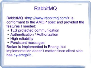 RabbitMQ RabbitMQ < http://www.rabbitmq.com/ > is conformant to the AMQP spec and provided the features I needed: TLS protected communication Authentication / Authorization High reliability Persistent messages Broker is implemented in Erlang, but implementation doesn't matter since client side has  py-amqplib . 