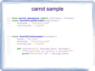 carrot sample >>>   from   carrot.messaging   import  Publisher, Consumer >>>   class   PostOfficePublisher (Publisher): ...   exchange  =   &quot;sorting_room&quot; ...   routing_key  =   &quot;jason&quot; >>>   class   PostOfficeConsumer (Consumer): ...   queue  =   &quot;po_box&quot; ...   exchange  =   &quot;sorting_room&quot; ...   routing_key  =   &quot;jason&quot; ... ...   def   receive ( self , message_data, message): ...   &quot;&quot;&quot;Called when we receive a message.&quot;&quot;&quot; ...   print ( &quot;Received:  %s &quot;   %  message_data) 