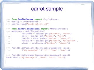 carrot sample >>>   from   ConfigParser   import  ConfigParser >>>  config  =  ConfigParser() >>>  config . read( &quot;application.ini&quot; ) >>>   from   carrot.connection   import  AMQPConnection >>>  amqpconn  =  AMQPConnection( ...   hostname  =  config . get( &quot;broker&quot; ,  &quot;host&quot; ), ...   port  =  config . get( &quot;broker&quot; ,  &quot;port&quot; ), ...   userid  =  config . get( &quot;broker&quot; ,  &quot;userid&quot; ), ...   password  =  config . get( &quot;broker&quot; ,  &quot;password&quot; ), ...   vhost  =  config . get( &quot;broker&quot; ,  &quot;vhost&quot; )) >>>  PostOfficePublisher(connection = amqpconn) . send( ...   { &quot;My message&quot; : [ &quot;foo&quot; ,  &quot;bar&quot; ,  &quot;baz&quot; ]}) >>>  PostOfficeConsumer(connection = amqpconn) . next() Received: { &quot;My message&quot; : [ &quot;foo&quot; ,  &quot;bar&quot; ,  &quot;baz&quot; ]} 