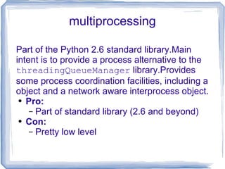 multiprocessing Part of the Python 2.6 standard library.Main intent is to provide a process alternative to the  threadingQueueManager  library.Provides some process coordination facilities, including a object and a network aware interprocess object. Pro: Part of standard library (2.6 and beyond) Con: Pretty low level 