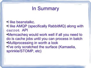 In Summary I like beanstalkc. I like AMQP (specifically RabbitMQ) along with  carrot  API Memcacheq would work well if all you need to do is cache jobs until you can process in batch Multiprocessing in worth a look I've only scratched the surface (Kamaelia, sprinkle/STOMP, etc)  