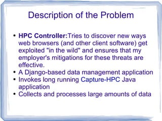 Description of the Problem HPC Controller: Tries to discover new ways web browsers (and other client software) get exploited &quot;in the wild&quot; and ensures that my employer's mitigations for these threats are effective. A Django-based data management application Invokes long running  Capture-HPC  Java application Collects and processes large amounts of data 
