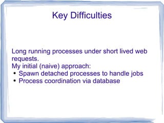 Key Difficulties Long running processes under short lived web requests. My initial (naive) approach: Spawn detached processes to handle jobs Process coordination via database 