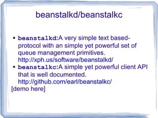 beanstalkd/beanstalkc beanstalkd : A very simple text based-protocol with an simple yet powerful set of queue management primitives.  http://xph.us/software/beanstalkd/ beanstalkc : A simple yet powerful client API that is well documented.  http://github.com/earl/beanstalkc/ [demo here] 