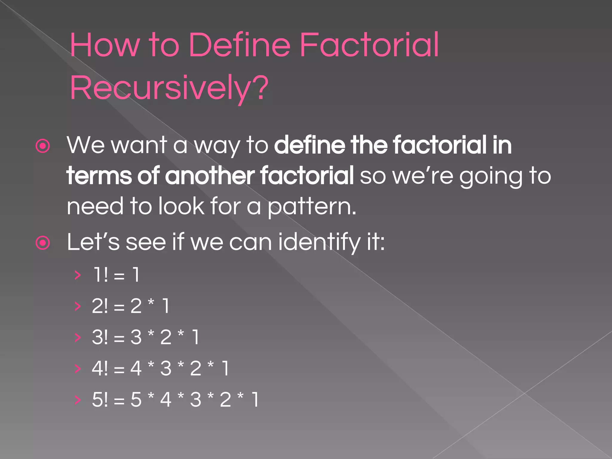 How to Define Factorial Recursively? ⦿ We want a way to define the factorial in terms of another factorial so we’re going to need to look for a pattern. ⦿ Let’s see if we can identify it: › 1! = 1 › 2! = 2 * 1 › 3! = 3 * 2 * 1 › 4! = 4 * 3 * 2 * 1 › 5! = 5 * 4 * 3 * 2 * 1 