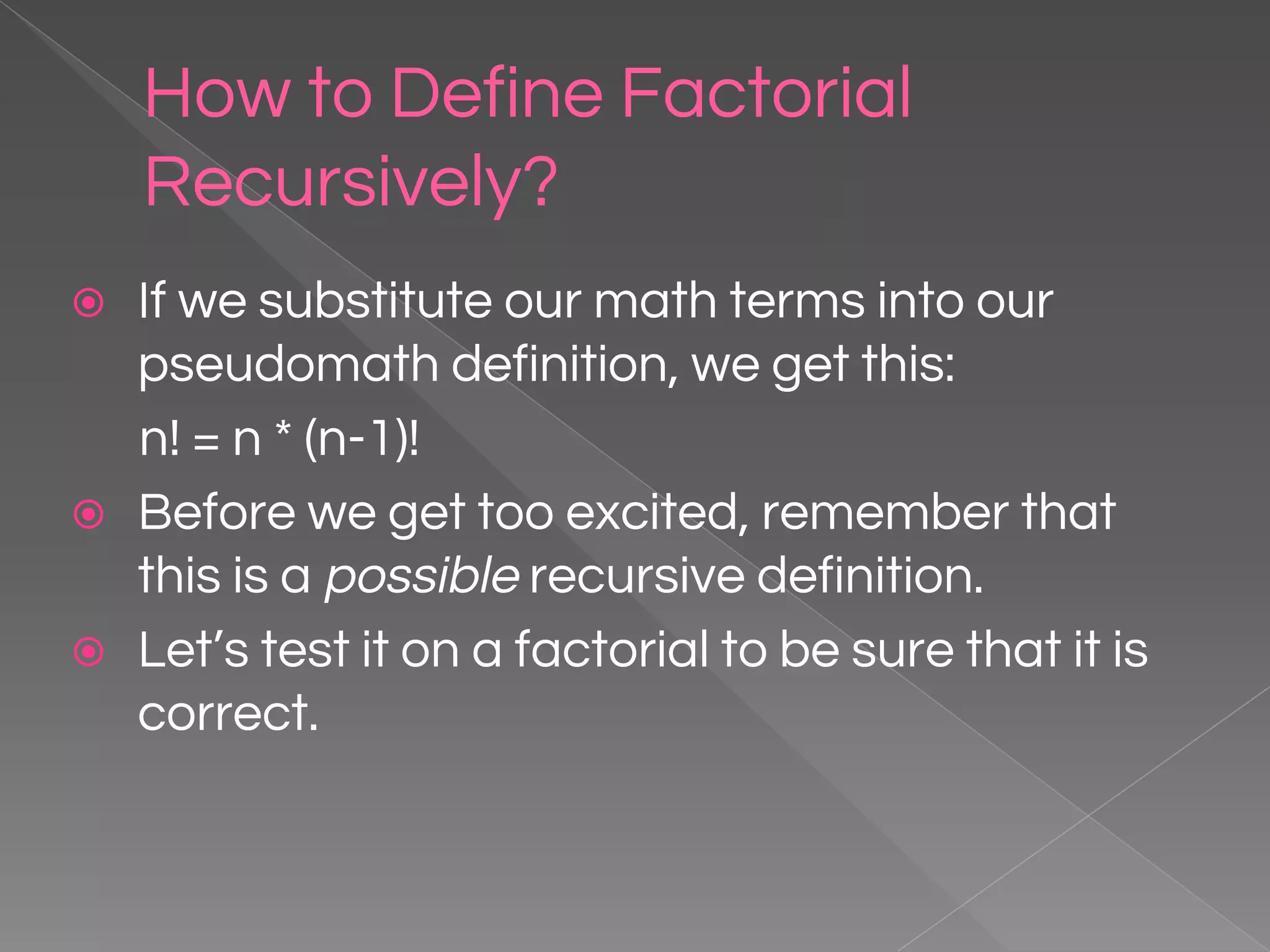 How to Define Factorial Recursively? ⦿ If we substitute our math terms into our pseudomath definition, we get this: n! = n * (n-1)! ⦿ Before we get too excited, remember that this is a possible recursive definition. ⦿ Let’s test it on a factorial to be sure that it is correct. 