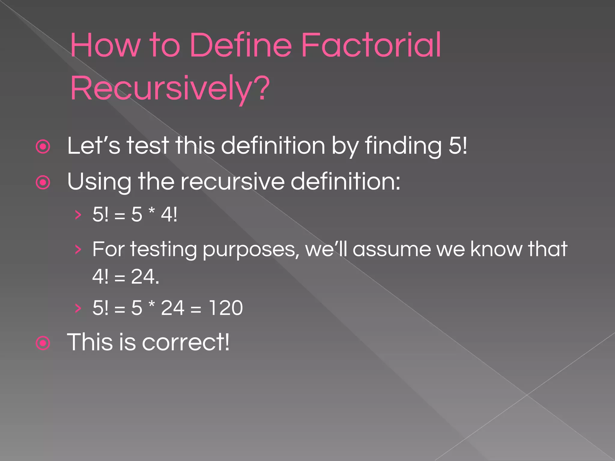 How to Define Factorial Recursively? ⦿ Let’s test this definition by finding 5! ⦿ Using the recursive definition: › 5! = 5 * 4! › For testing purposes, we’ll assume we know that 4! = 24. › 5! = 5 * 24 = 120 ⦿ This is correct! 
