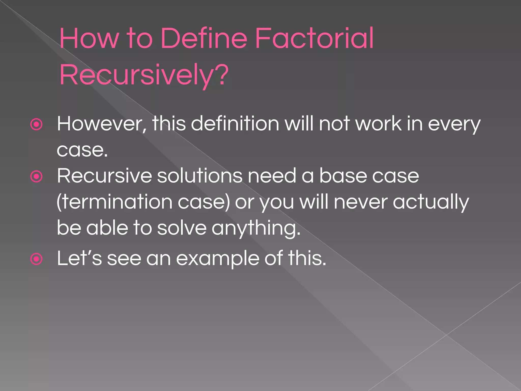 How to Define Factorial Recursively? ⦿ However, this definition will not work in every case. ⦿ Recursive solutions need a base case (termination case) or you will never actually be able to solve anything. ⦿ Let’s see an example of this. 