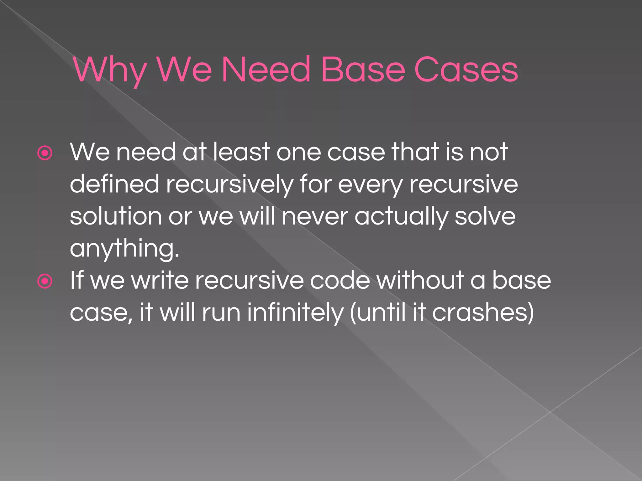 Why We Need Base Cases ⦿ We need at least one case that is not defined recursively for every recursive solution or we will never actually solve anything. ⦿ If we write recursive code without a base case, it will run infinitely (until it crashes) 