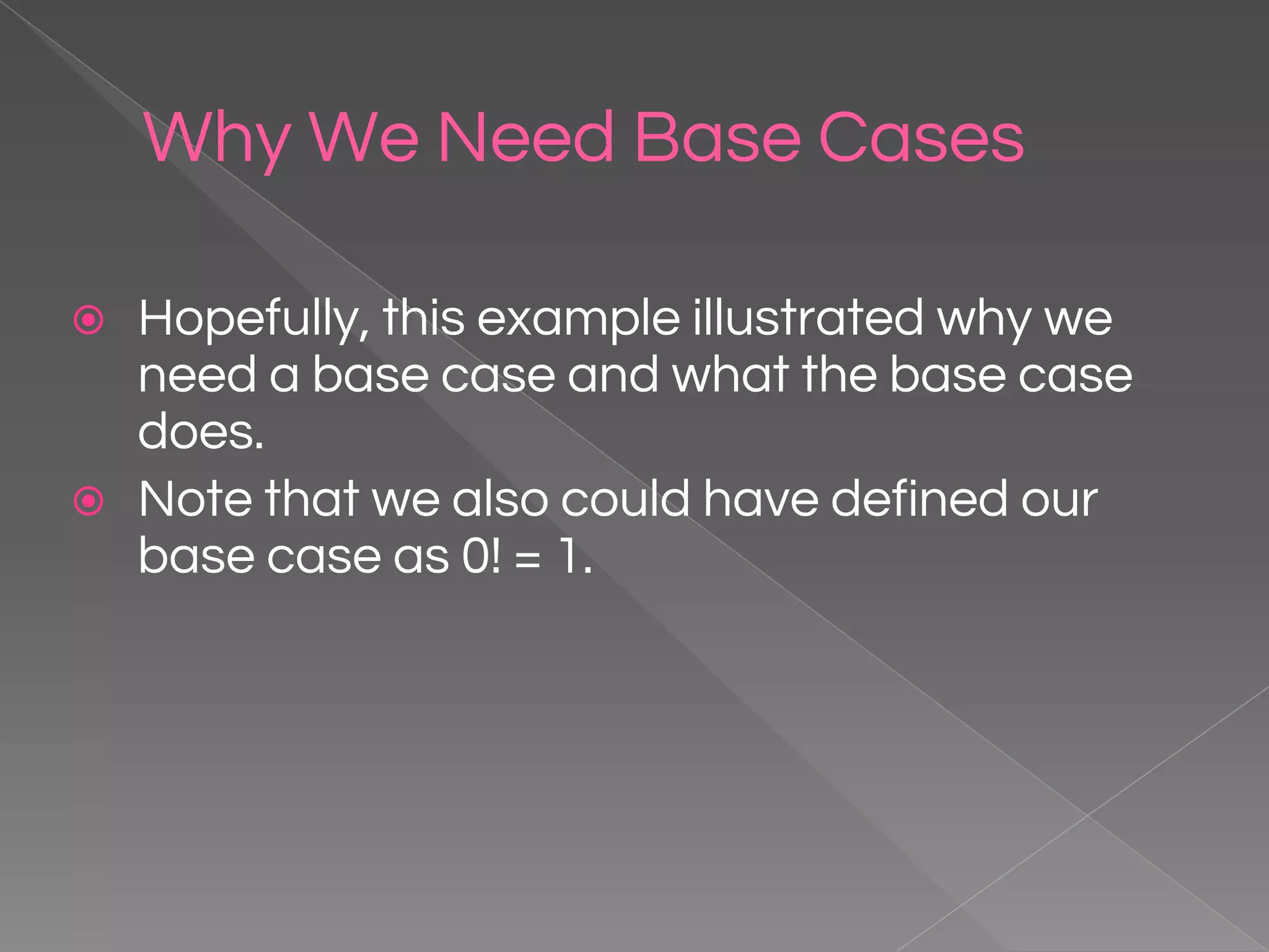 Why We Need Base Cases ⦿ Hopefully, this example illustrated why we need a base case and what the base case does. ⦿ Note that we also could have defined our base case as 0! = 1. 