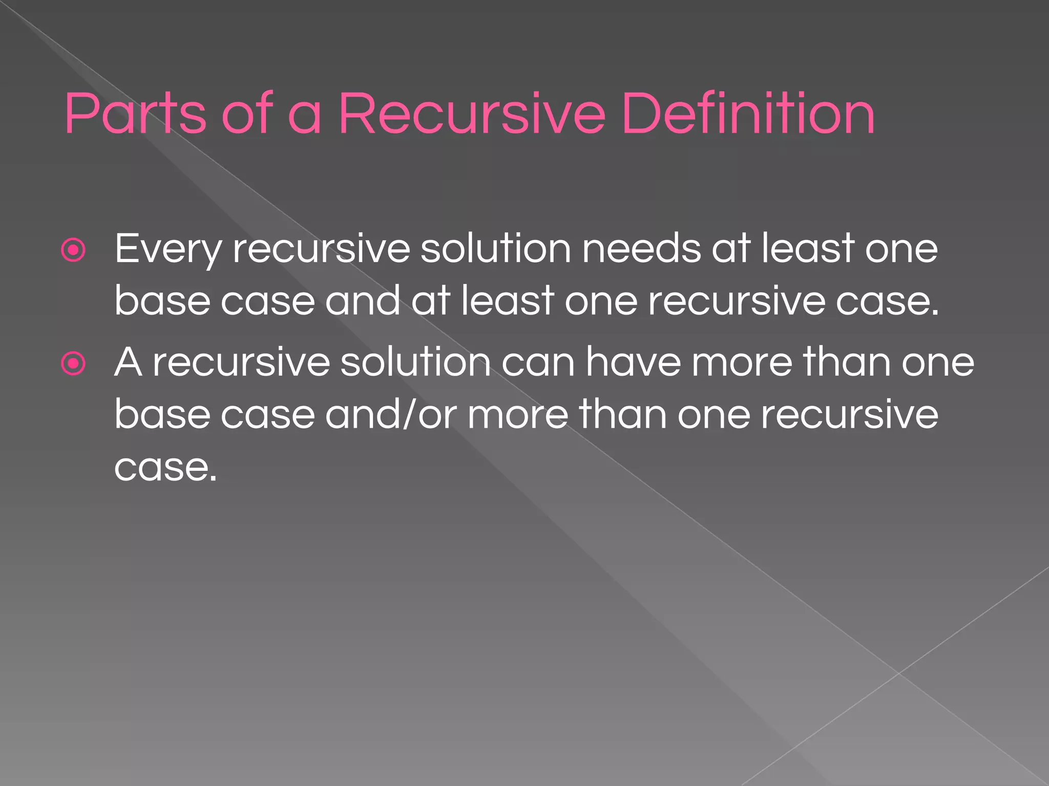 Parts of a Recursive Definition ⦿ Every recursive solution needs at least one base case and at least one recursive case. ⦿ A recursive solution can have more than one base case and/or more than one recursive case. 