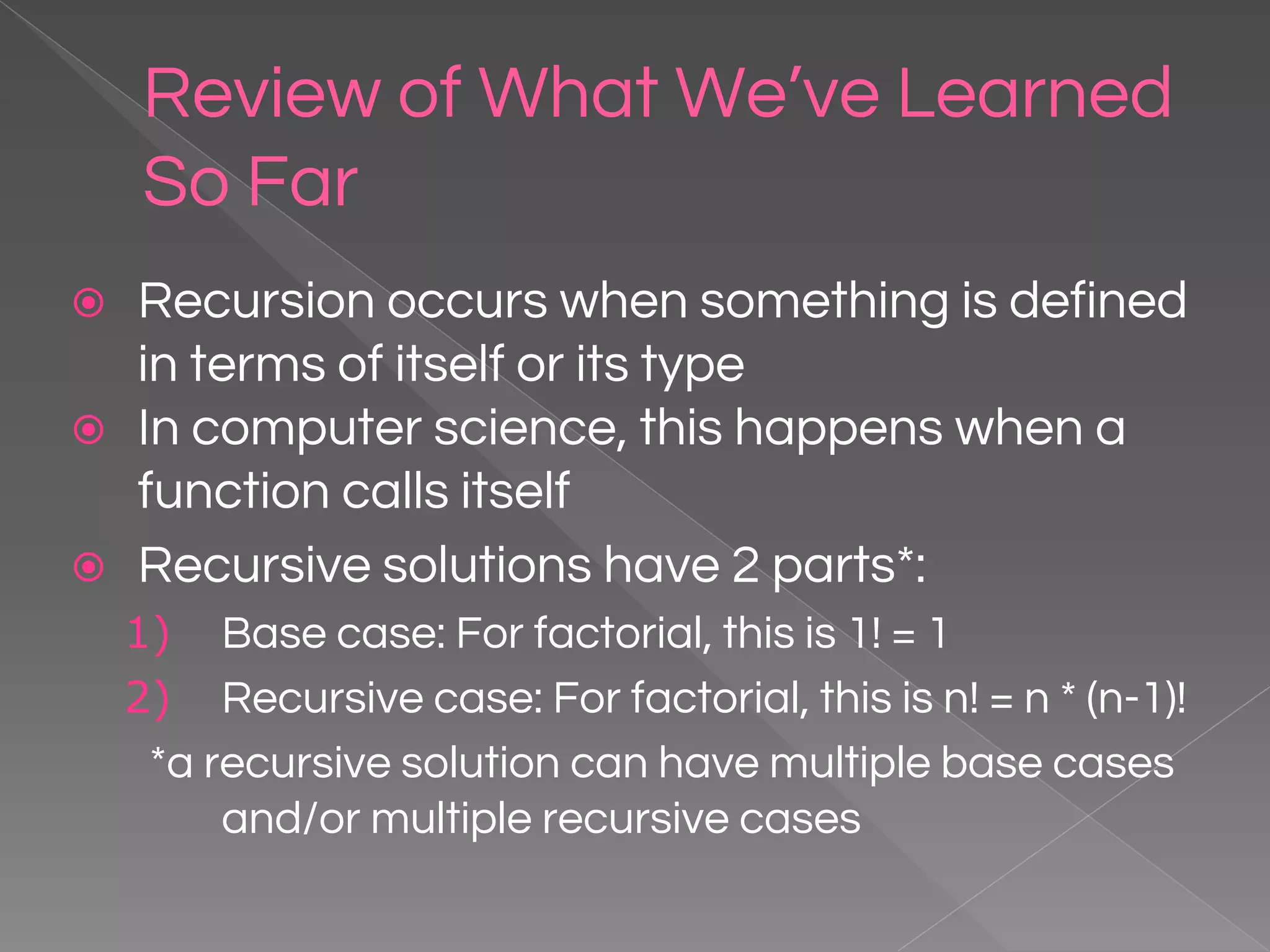 Review of What We’ve Learned So Far ⦿ Recursion occurs when something is defined in terms of itself or its type ⦿ In computer science, this happens when a function calls itself ⦿ Recursive solutions have 2 parts*: 1) Base case: For factorial, this is 1! = 1 2) Recursive case: For factorial, this is n! = n * (n-1)! *a recursive solution can have multiple base cases and/or multiple recursive cases 