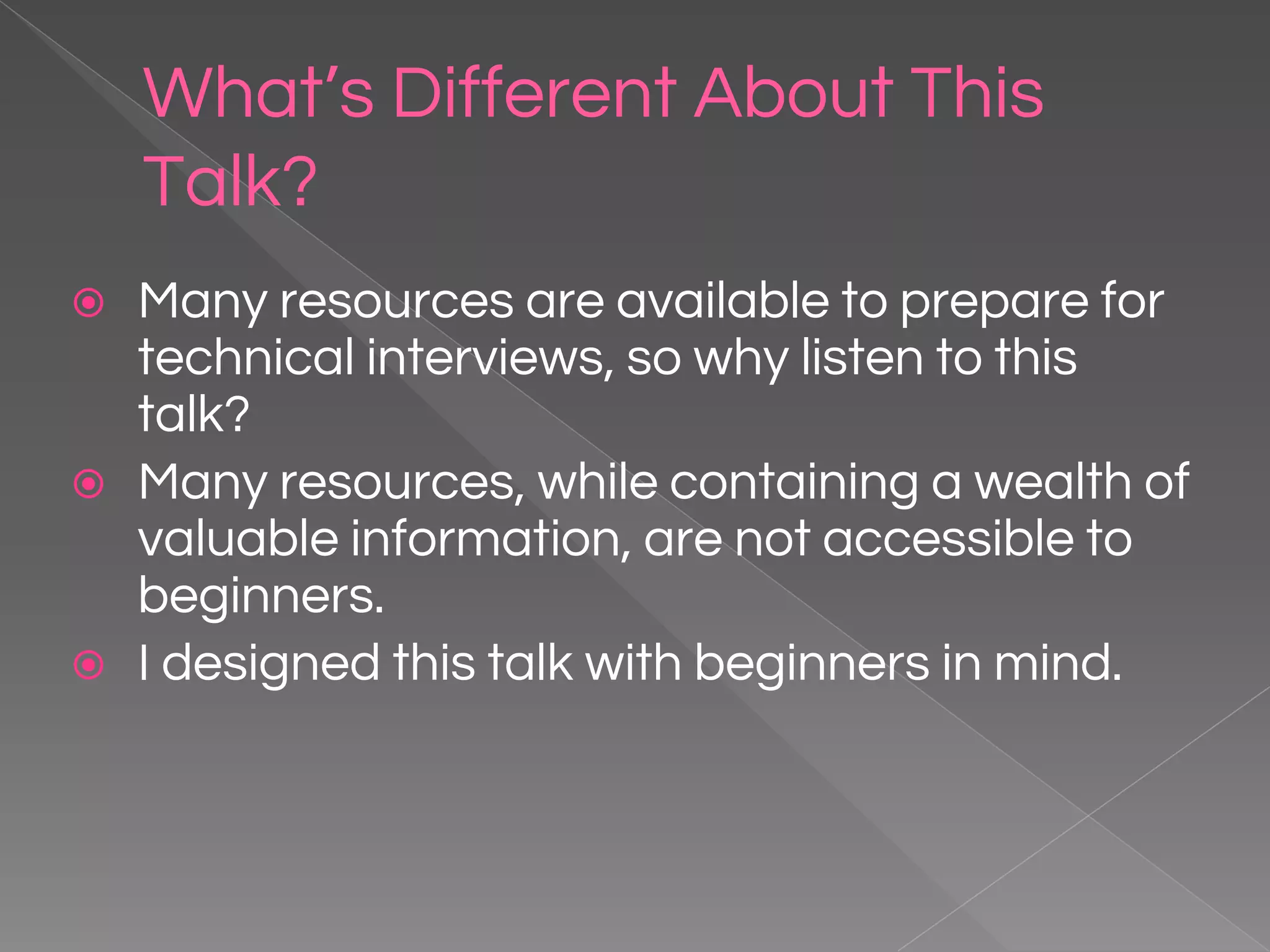 What’s Different About This Talk? ⦿ Many resources are available to prepare for technical interviews, so why listen to this talk? ⦿ Many resources, while containing a wealth of valuable information, are not accessible to beginners. ⦿ I designed this talk with beginners in mind. 