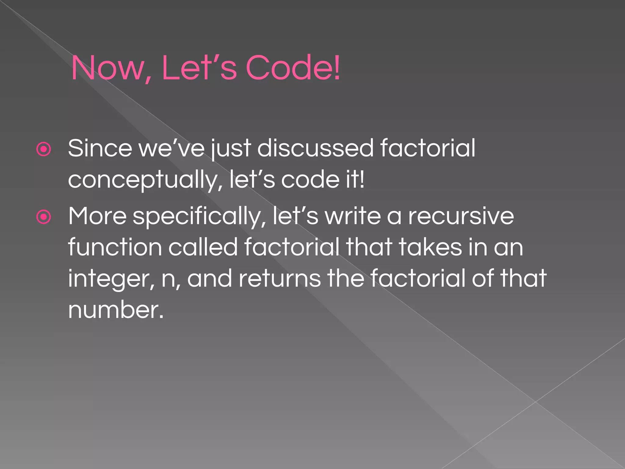 Now, Let’s Code! ⦿ Since we’ve just discussed factorial conceptually, let’s code it! ⦿ More specifically, let’s write a recursive function called factorial that takes in an integer, n, and returns the factorial of that number. 