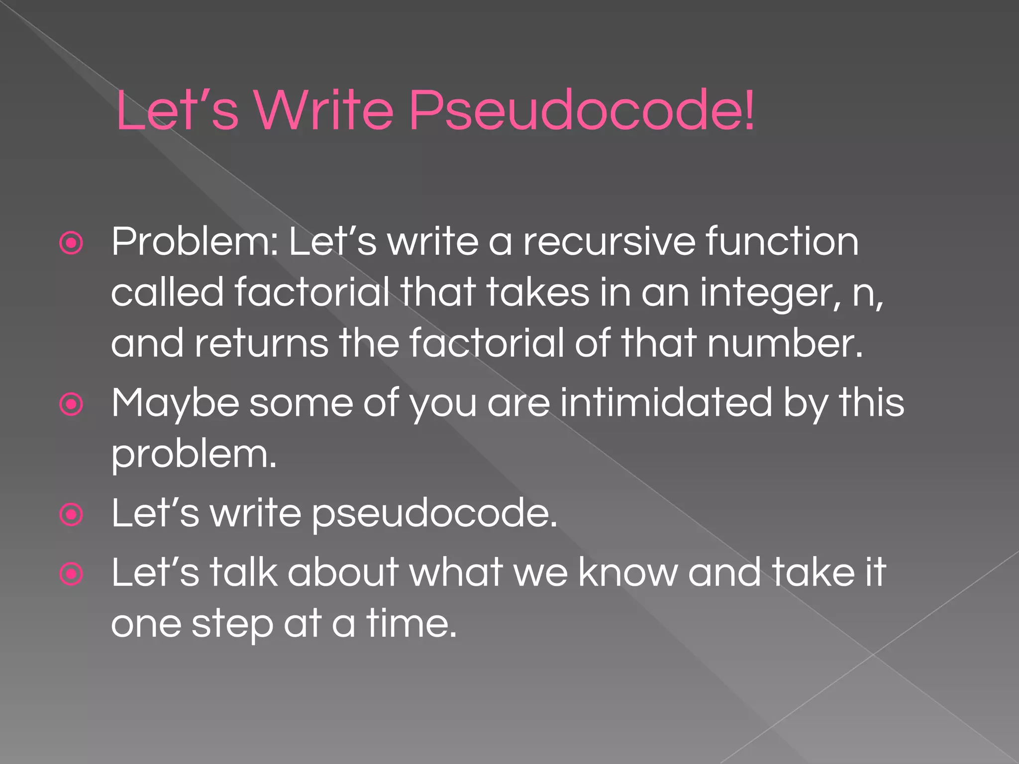 Let’s Write Pseudocode! ⦿ Problem: Let’s write a recursive function called factorial that takes in an integer, n, and returns the factorial of that number. ⦿ Maybe some of you are intimidated by this problem. ⦿ Let’s write pseudocode. ⦿ Let’s talk about what we know and take it one step at a time. 