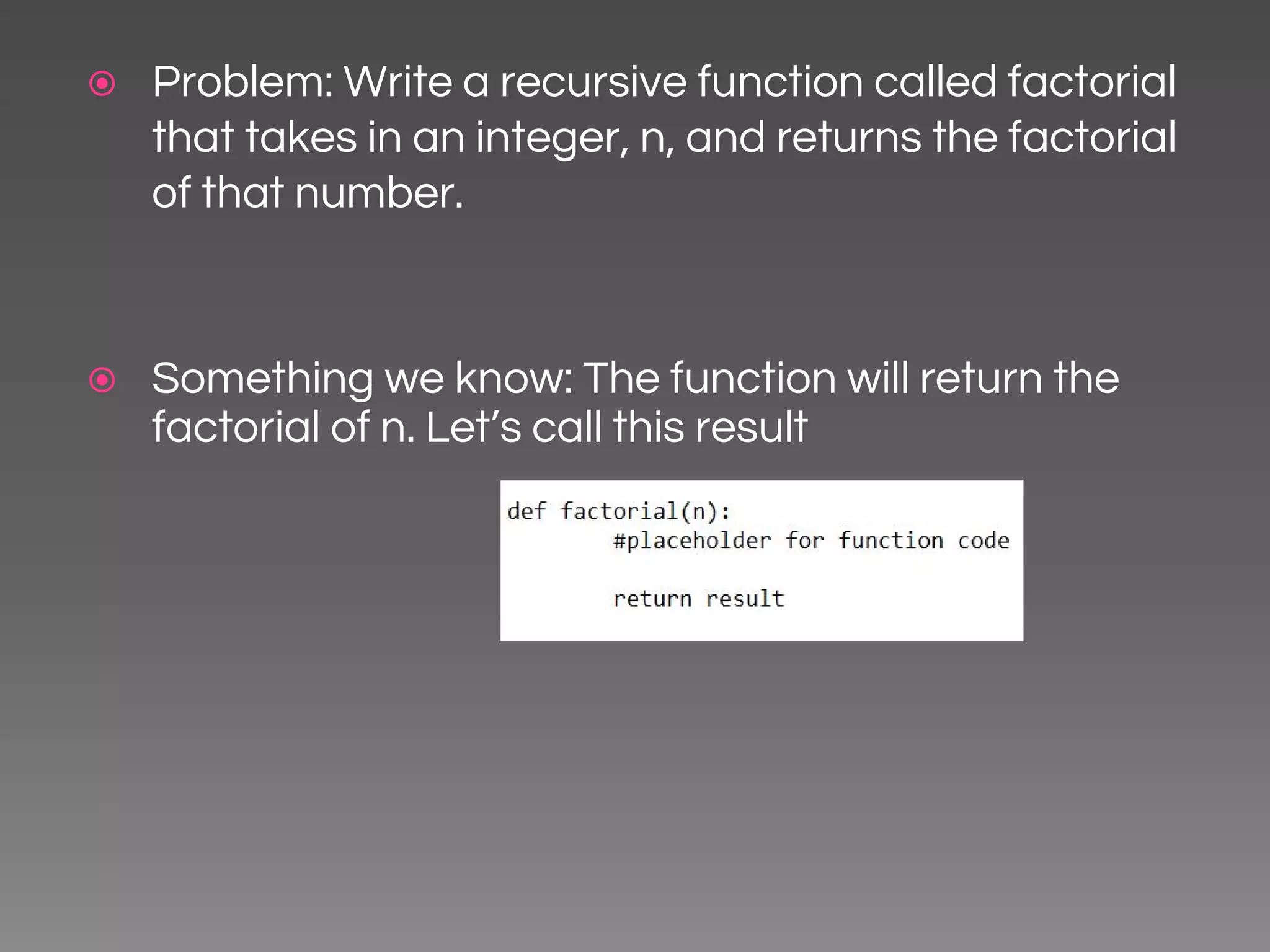 ⦿ Problem: Write a recursive function called factorial that takes in an integer, n, and returns the factorial of that number. ⦿ Something we know: The function will return the factorial of n. Let’s call this result 