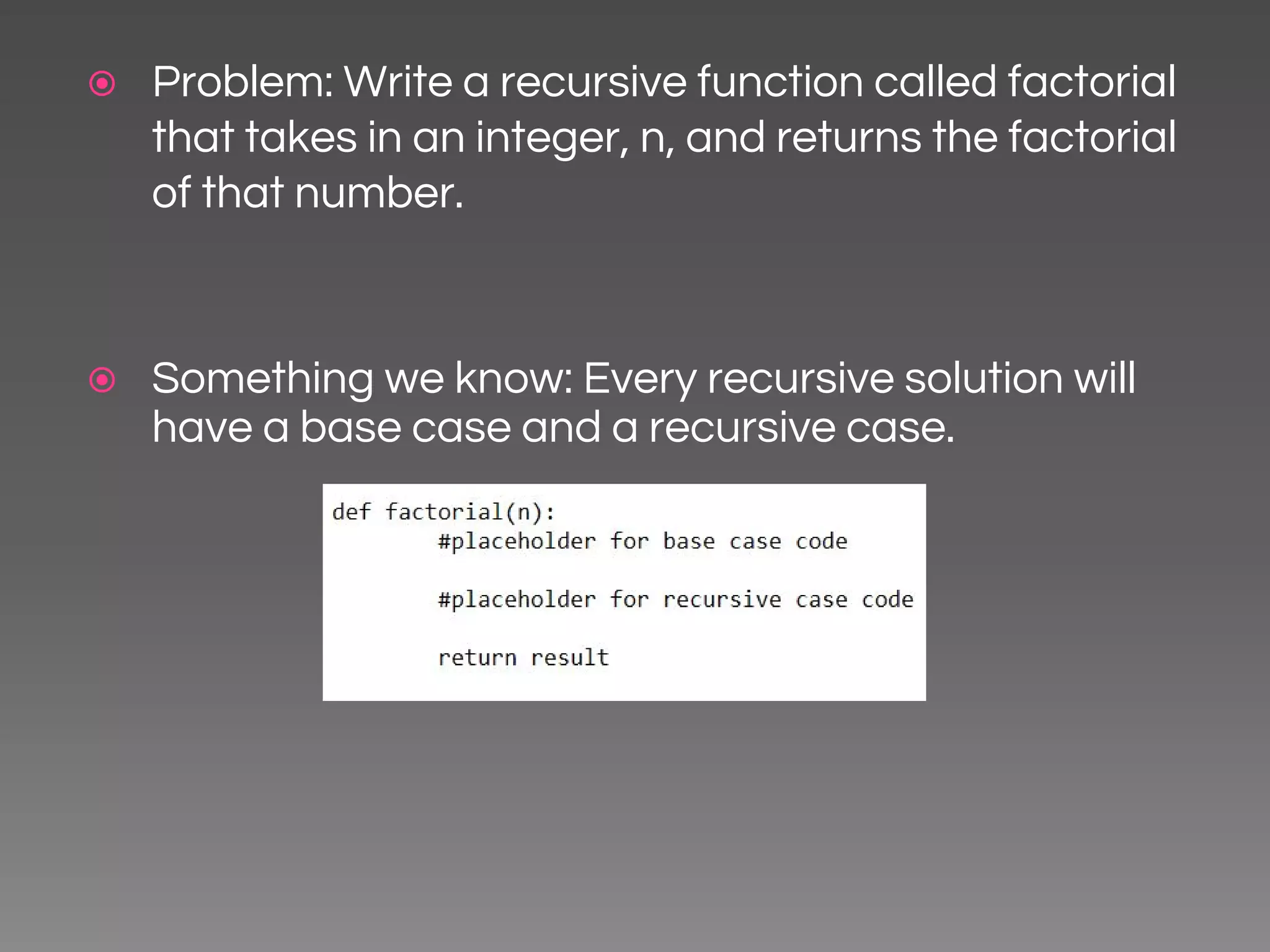 ⦿ Problem: Write a recursive function called factorial that takes in an integer, n, and returns the factorial of that number. ⦿ Something we know: Every recursive solution will have a base case and a recursive case. 
