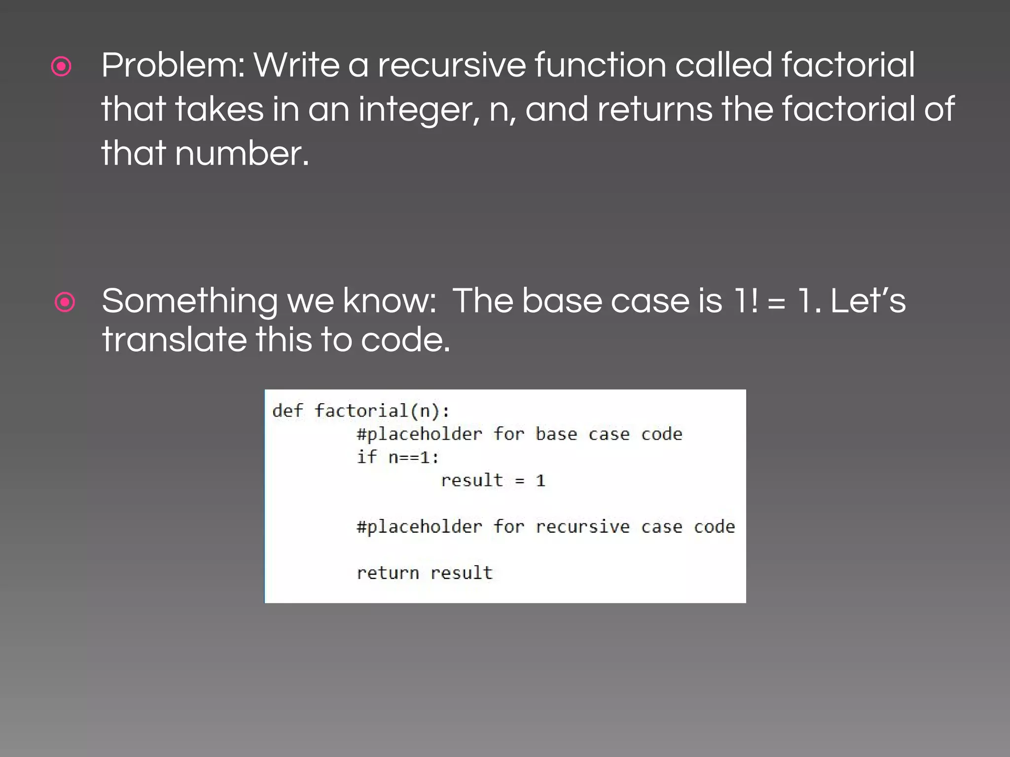 ⦿ Problem: Write a recursive function called factorial that takes in an integer, n, and returns the factorial of that number. ⦿ Something we know: The base case is 1! = 1. Let’s translate this to code. 