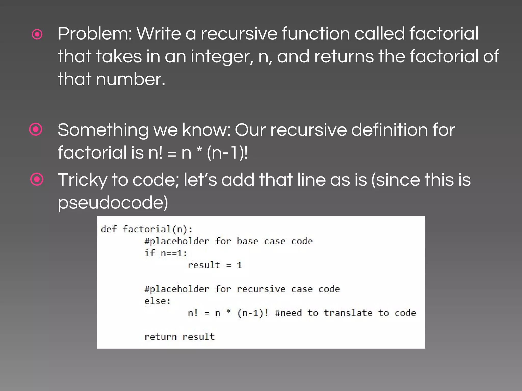 ⦿ Problem: Write a recursive function called factorial that takes in an integer, n, and returns the factorial of that number. ⦿ Something we know: Our recursive definition for factorial is n! = n * (n-1)! ⦿ Tricky to code; let’s add that line as is (since this is pseudocode) 