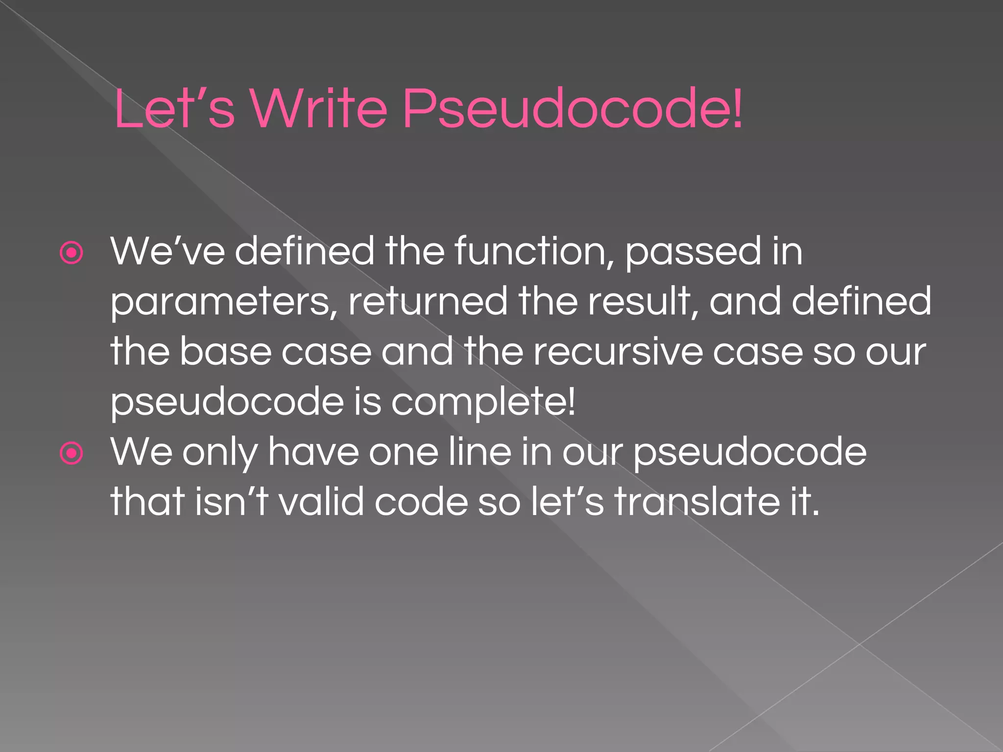 Let’s Write Pseudocode! ⦿ We’ve defined the function, passed in parameters, returned the result, and defined the base case and the recursive case so our pseudocode is complete! ⦿ We only have one line in our pseudocode that isn’t valid code so let’s translate it. 