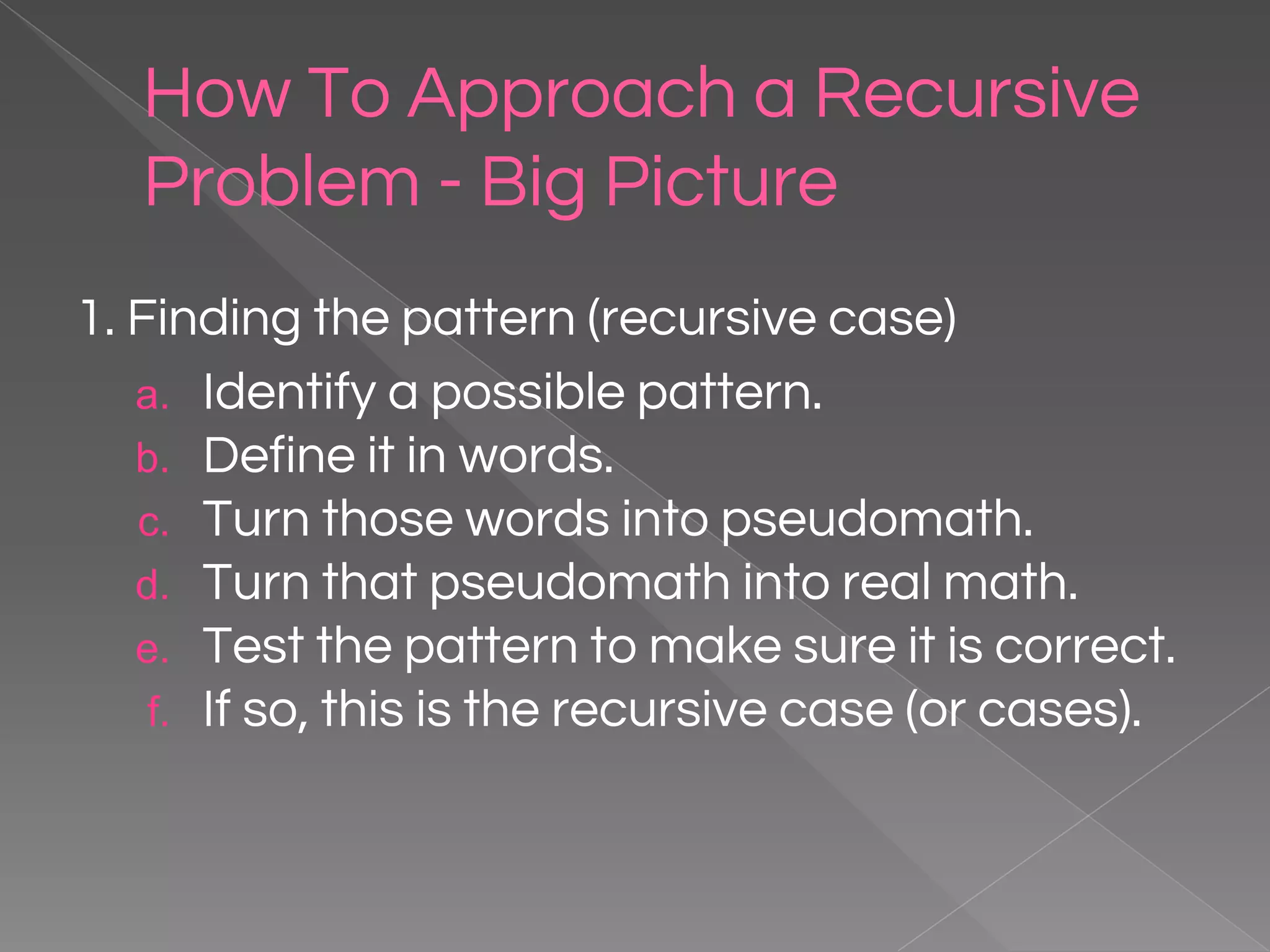How To Approach a Recursive Problem - Big Picture 1. Finding the pattern (recursive case) a. Identify a possible pattern. b. Define it in words. c. Turn those words into pseudomath. d. Turn that pseudomath into real math. e. Test the pattern to make sure it is correct. f. If so, this is the recursive case (or cases). 