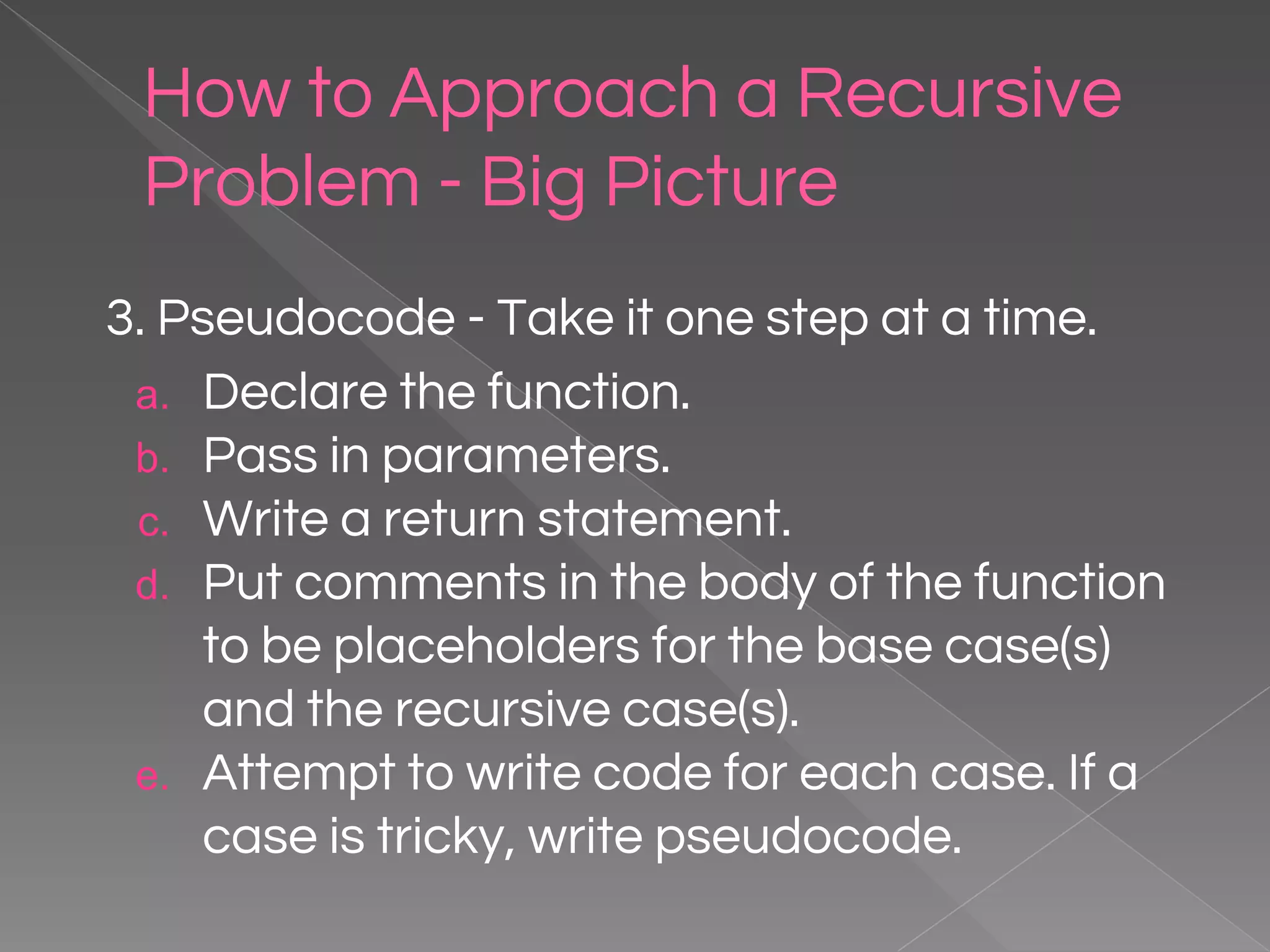 How to Approach a Recursive Problem - Big Picture 3. Pseudocode - Take it one step at a time. a. Declare the function. b. Pass in parameters. c. Write a return statement. d. Put comments in the body of the function to be placeholders for the base case(s) and the recursive case(s). e. Attempt to write code for each case. If a case is tricky, write pseudocode. 