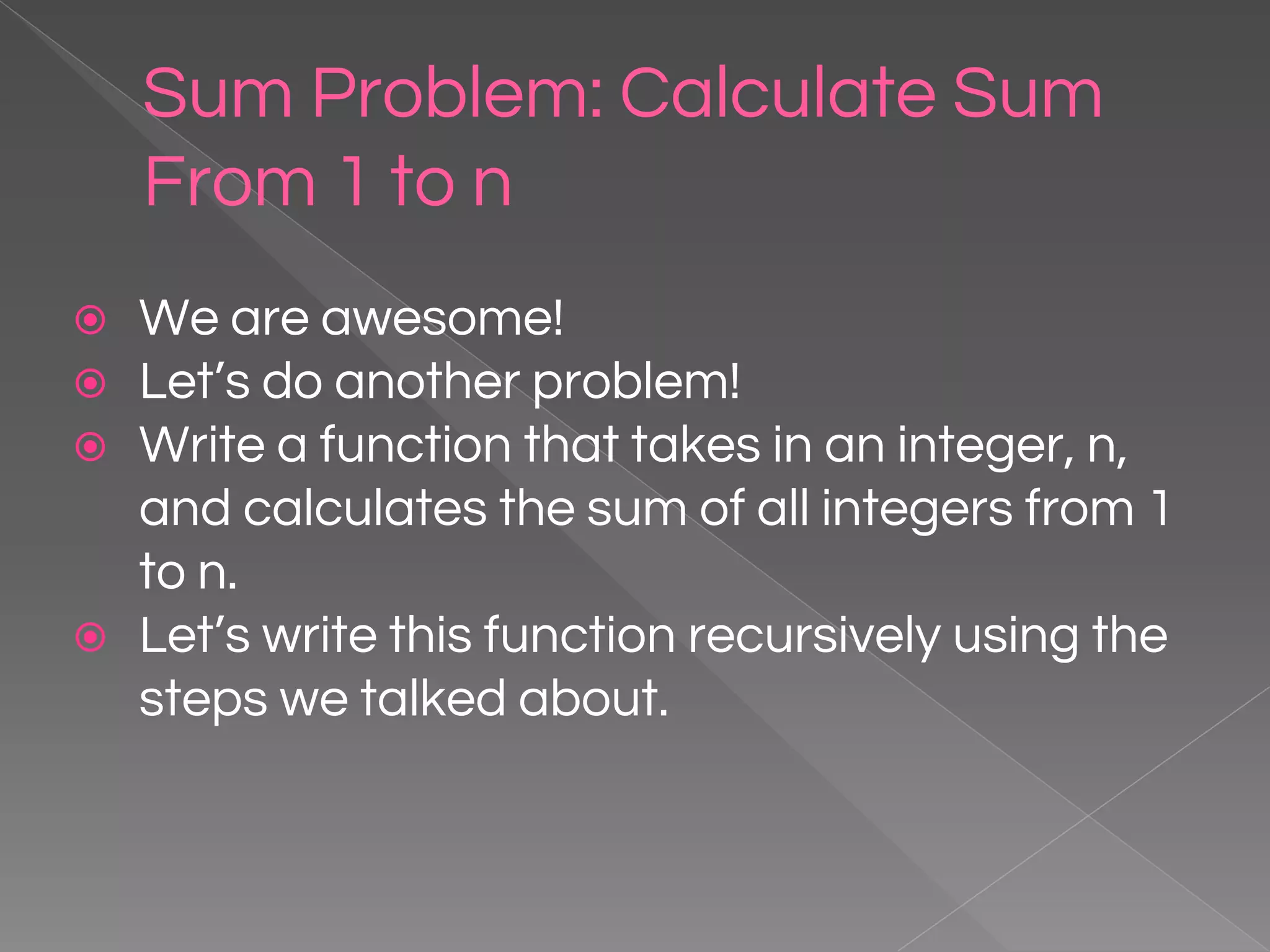 Sum Problem: Calculate Sum From 1 to n ⦿ We are awesome! ⦿ Let’s do another problem! ⦿ Write a function that takes in an integer, n, and calculates the sum of all integers from 1 to n. ⦿ Let’s write this function recursively using the steps we talked about. 