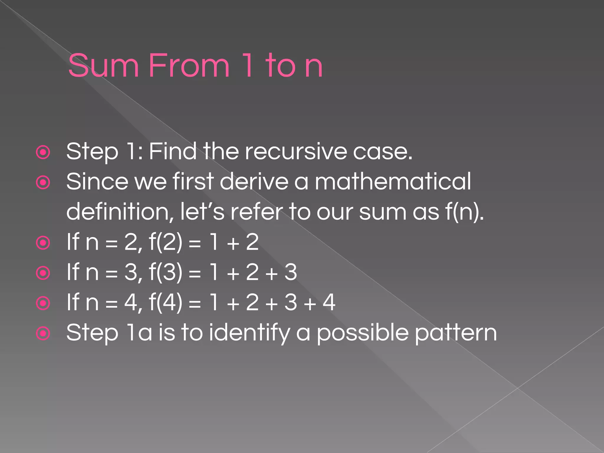 Sum From 1 to n ⦿ Step 1: Find the recursive case. ⦿ Since we first derive a mathematical definition, let’s refer to our sum as f(n). ⦿ If n = 2, f(2) = 1 + 2 ⦿ If n = 3, f(3) = 1 + 2 + 3 ⦿ If n = 4, f(4) = 1 + 2 + 3 + 4 ⦿ Step 1a is to identify a possible pattern 