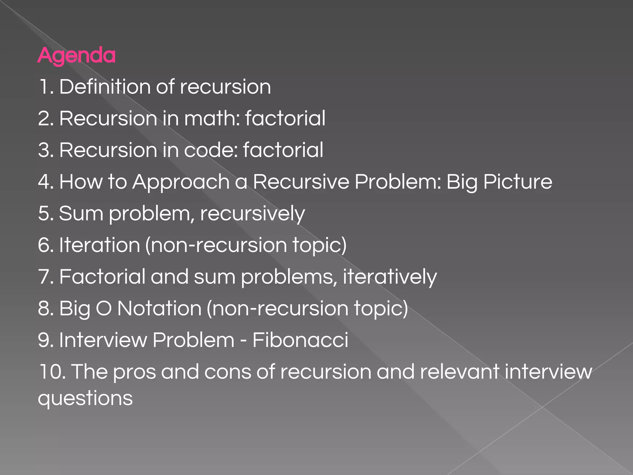 Agenda 1. Definition of recursion 2. Recursion in math: factorial 3. Recursion in code: factorial 4. How to Approach a Recursive Problem: Big Picture 5. Sum problem, recursively 6. Iteration (non-recursion topic) 7. Factorial and sum problems, iteratively 8. Big O Notation (non-recursion topic) 9. Interview Problem - Fibonacci 10. The pros and cons of recursion and relevant interview questions 